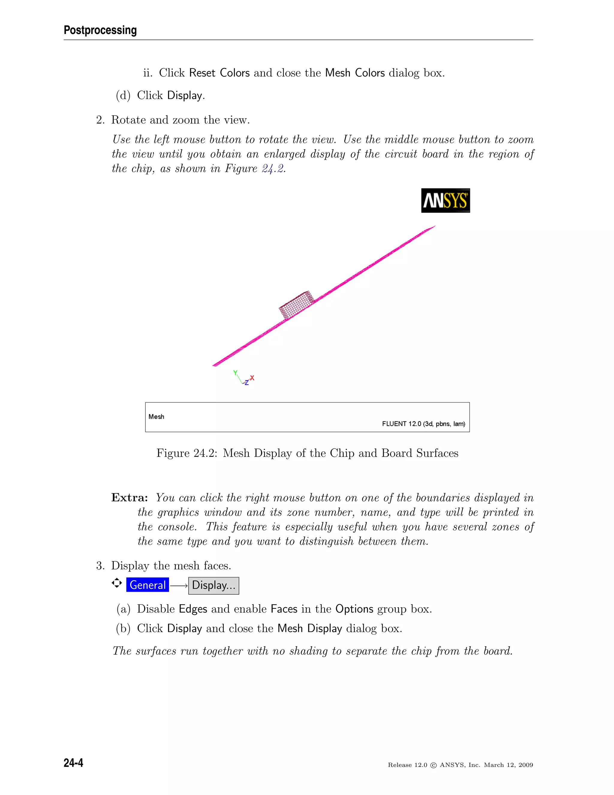 Postprocessing
ii. Click Reset Colors and close the Mesh Colors dialog box.
(d) Click Display.
2. Rotate and zoom the view.
Use the left mouse button to rotate the view. Use the middle mouse button to zoom
the view until you obtain an enlarged display of the circuit board in the region of
the chip, as shown in Figure 24.2.
Figure 24.2: Mesh Display of the Chip and Board Surfaces
Extra: You can click the right mouse button on one of the boundaries displayed in
the graphics window and its zone number, name, and type will be printed in
the console. This feature is especially useful when you have several zones of
the same type and you want to distinguish between them.
3. Display the mesh faces.
General −→ Display...
(a) Disable Edges and enable Faces in the Options group box.
(b) Click Display and close the Mesh Display dialog box.
The surfaces run together with no shading to separate the chip from the board.
24-4 Release 12.0 c ANSYS, Inc. March 12, 2009
 