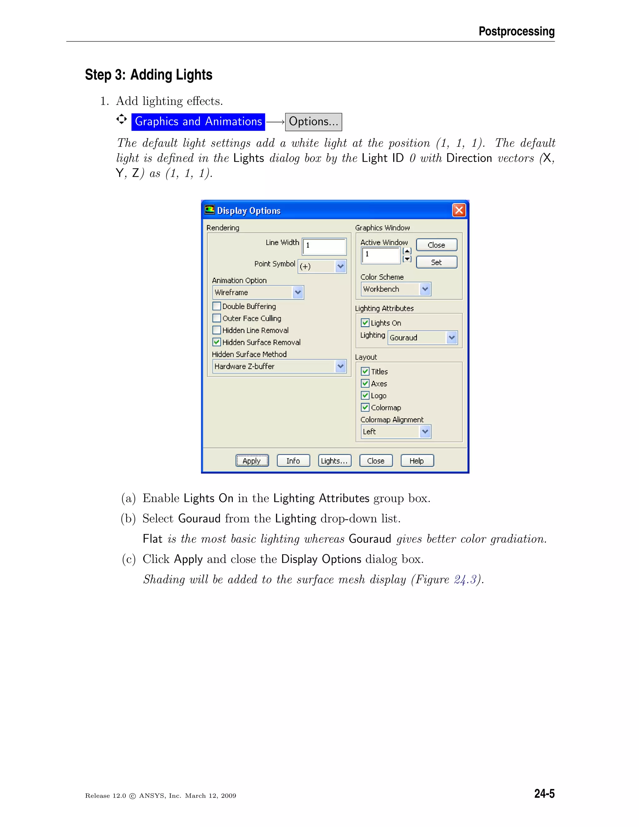 Postprocessing
Step 3: Adding Lights
1. Add lighting eﬀects.
Graphics and Animations −→ Options...
The default light settings add a white light at the position (1, 1, 1). The default
light is deﬁned in the Lights dialog box by the Light ID 0 with Direction vectors (X,
Y, Z) as (1, 1, 1).
(a) Enable Lights On in the Lighting Attributes group box.
(b) Select Gouraud from the Lighting drop-down list.
Flat is the most basic lighting whereas Gouraud gives better color gradiation.
(c) Click Apply and close the Display Options dialog box.
Shading will be added to the surface mesh display (Figure 24.3).
Release 12.0 c ANSYS, Inc. March 12, 2009 24-5
 