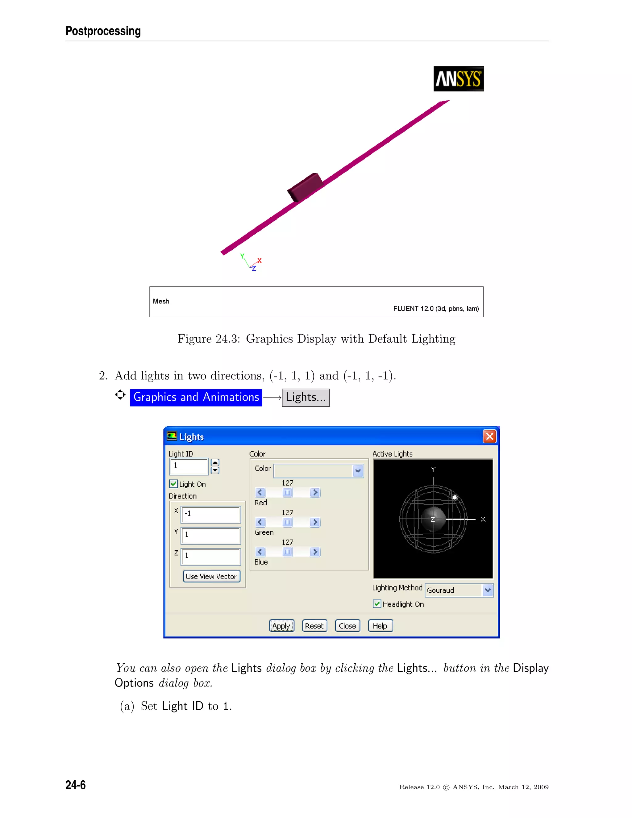 Postprocessing
Figure 24.3: Graphics Display with Default Lighting
2. Add lights in two directions, (-1, 1, 1) and (-1, 1, -1).
Graphics and Animations −→ Lights...
You can also open the Lights dialog box by clicking the Lights... button in the Display
Options dialog box.
(a) Set Light ID to 1.
24-6 Release 12.0 c ANSYS, Inc. March 12, 2009
 