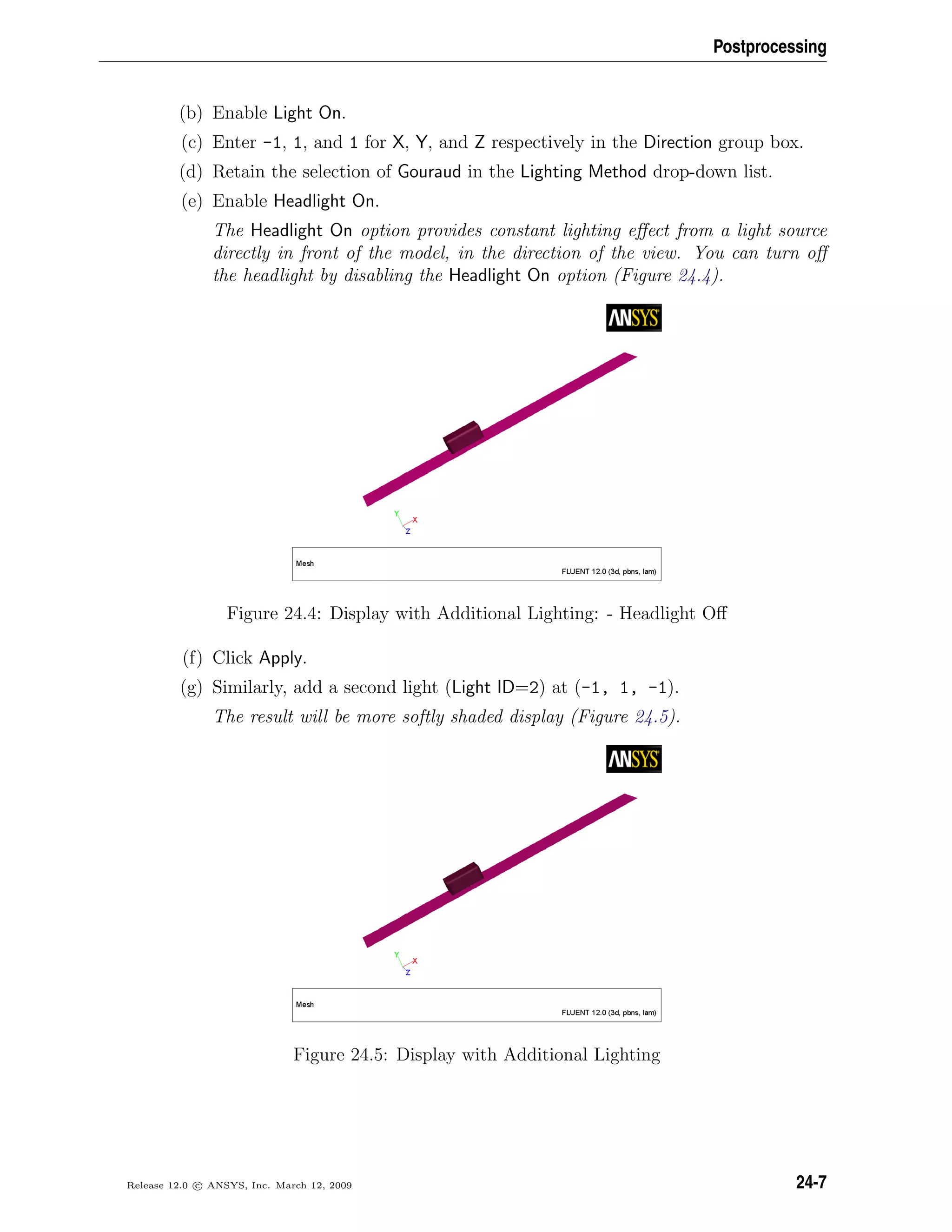 Postprocessing
(b) Enable Light On.
(c) Enter -1, 1, and 1 for X, Y, and Z respectively in the Direction group box.
(d) Retain the selection of Gouraud in the Lighting Method drop-down list.
(e) Enable Headlight On.
The Headlight On option provides constant lighting eﬀect from a light source
directly in front of the model, in the direction of the view. You can turn oﬀ
the headlight by disabling the Headlight On option (Figure 24.4).
Figure 24.4: Display with Additional Lighting: - Headlight Oﬀ
(f) Click Apply.
(g) Similarly, add a second light (Light ID=2) at (-1, 1, -1).
The result will be more softly shaded display (Figure 24.5).
Figure 24.5: Display with Additional Lighting
Release 12.0 c ANSYS, Inc. March 12, 2009 24-7
 