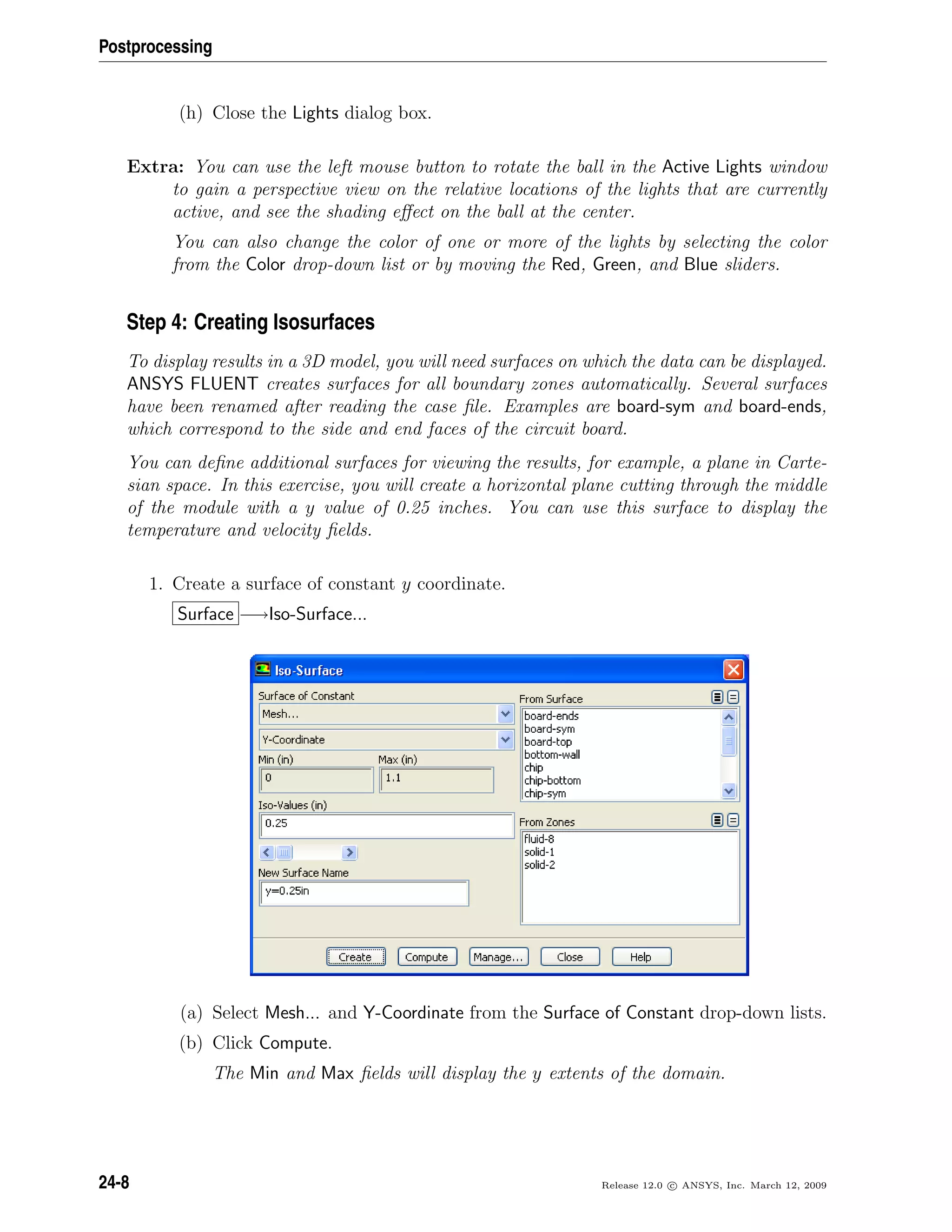 Postprocessing
(h) Close the Lights dialog box.
Extra: You can use the left mouse button to rotate the ball in the Active Lights window
to gain a perspective view on the relative locations of the lights that are currently
active, and see the shading eﬀect on the ball at the center.
You can also change the color of one or more of the lights by selecting the color
from the Color drop-down list or by moving the Red, Green, and Blue sliders.
Step 4: Creating Isosurfaces
To display results in a 3D model, you will need surfaces on which the data can be displayed.
ANSYS FLUENT creates surfaces for all boundary zones automatically. Several surfaces
have been renamed after reading the case ﬁle. Examples are board-sym and board-ends,
which correspond to the side and end faces of the circuit board.
You can deﬁne additional surfaces for viewing the results, for example, a plane in Carte-
sian space. In this exercise, you will create a horizontal plane cutting through the middle
of the module with a y value of 0.25 inches. You can use this surface to display the
temperature and velocity ﬁelds.
1. Create a surface of constant y coordinate.
Surface −→Iso-Surface...
(a) Select Mesh... and Y-Coordinate from the Surface of Constant drop-down lists.
(b) Click Compute.
The Min and Max ﬁelds will display the y extents of the domain.
24-8 Release 12.0 c ANSYS, Inc. March 12, 2009
 