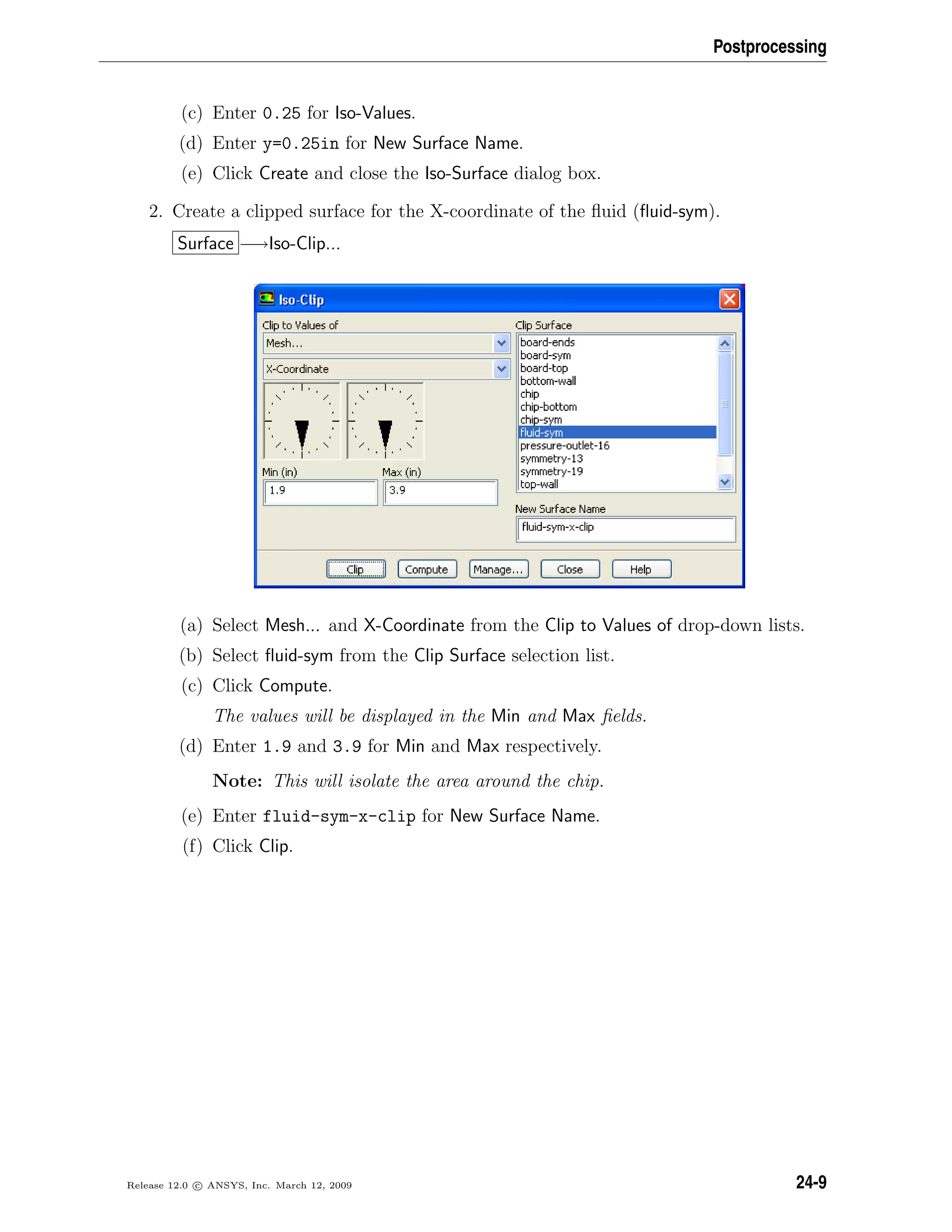 Postprocessing
(c) Enter 0.25 for Iso-Values.
(d) Enter y=0.25in for New Surface Name.
(e) Click Create and close the Iso-Surface dialog box.
2. Create a clipped surface for the X-coordinate of the ﬂuid (ﬂuid-sym).
Surface −→Iso-Clip...
(a) Select Mesh... and X-Coordinate from the Clip to Values of drop-down lists.
(b) Select ﬂuid-sym from the Clip Surface selection list.
(c) Click Compute.
The values will be displayed in the Min and Max ﬁelds.
(d) Enter 1.9 and 3.9 for Min and Max respectively.
Note: This will isolate the area around the chip.
(e) Enter fluid-sym-x-clip for New Surface Name.
(f) Click Clip.
Release 12.0 c ANSYS, Inc. March 12, 2009 24-9
 