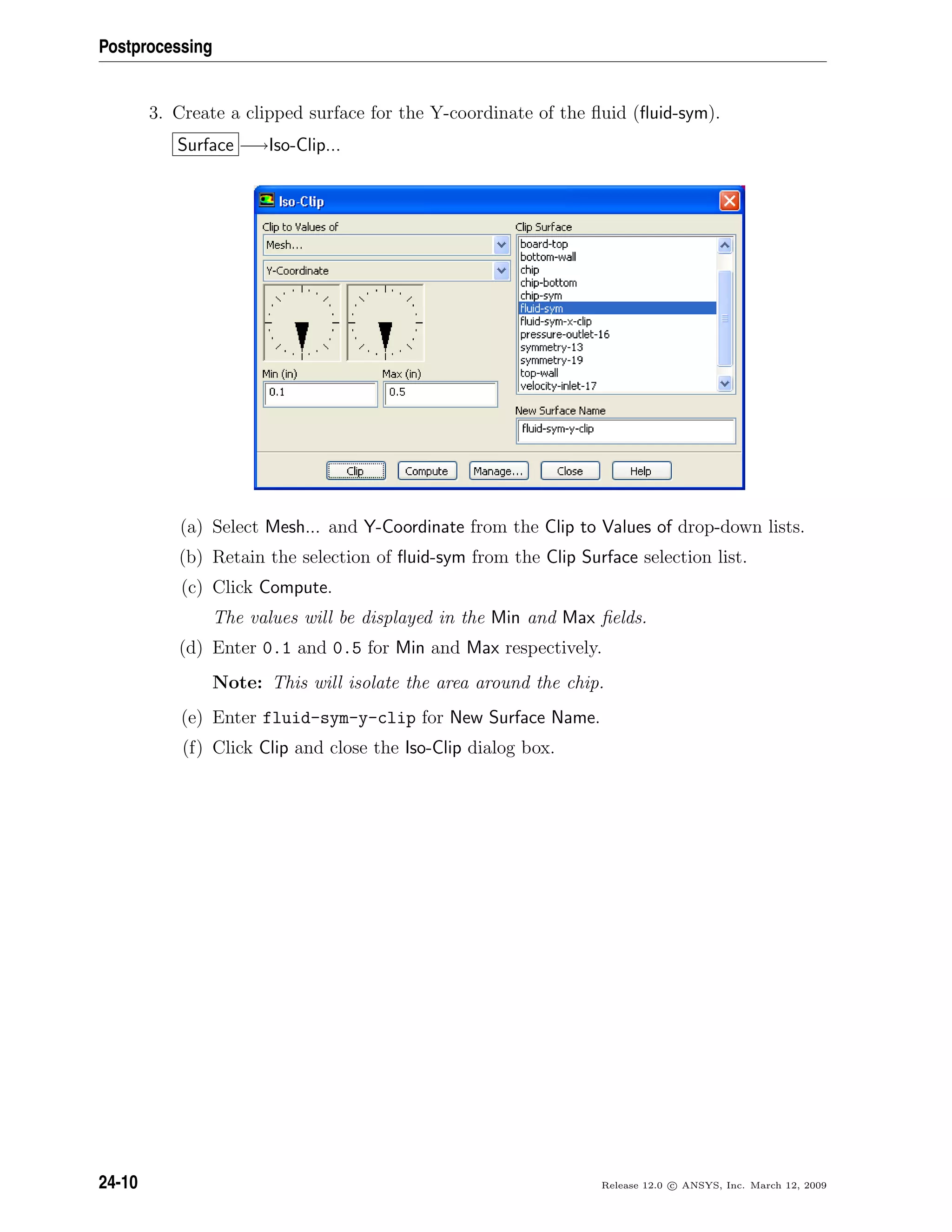 Postprocessing
3. Create a clipped surface for the Y-coordinate of the ﬂuid (ﬂuid-sym).
Surface −→Iso-Clip...
(a) Select Mesh... and Y-Coordinate from the Clip to Values of drop-down lists.
(b) Retain the selection of ﬂuid-sym from the Clip Surface selection list.
(c) Click Compute.
The values will be displayed in the Min and Max ﬁelds.
(d) Enter 0.1 and 0.5 for Min and Max respectively.
Note: This will isolate the area around the chip.
(e) Enter fluid-sym-y-clip for New Surface Name.
(f) Click Clip and close the Iso-Clip dialog box.
24-10 Release 12.0 c ANSYS, Inc. March 12, 2009
 