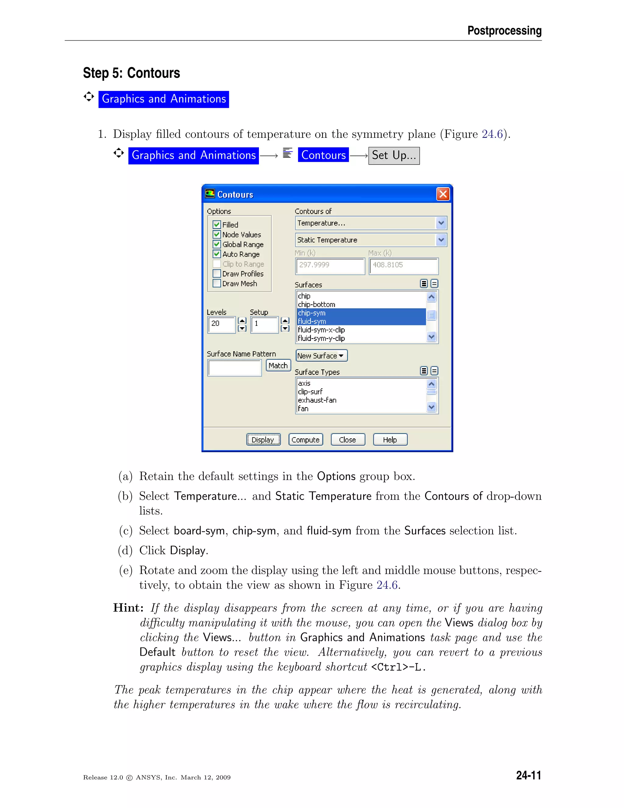 Postprocessing
Step 5: Contours
Graphics and Animations
1. Display ﬁlled contours of temperature on the symmetry plane (Figure 24.6).
Graphics and Animations −→ Contours −→ Set Up...
(a) Retain the default settings in the Options group box.
(b) Select Temperature... and Static Temperature from the Contours of drop-down
lists.
(c) Select board-sym, chip-sym, and ﬂuid-sym from the Surfaces selection list.
(d) Click Display.
(e) Rotate and zoom the display using the left and middle mouse buttons, respec-
tively, to obtain the view as shown in Figure 24.6.
Hint: If the display disappears from the screen at any time, or if you are having
diﬃculty manipulating it with the mouse, you can open the Views dialog box by
clicking the Views... button in Graphics and Animations task page and use the
Default button to reset the view. Alternatively, you can revert to a previous
graphics display using the keyboard shortcut Ctrl-L.
The peak temperatures in the chip appear where the heat is generated, along with
the higher temperatures in the wake where the ﬂow is recirculating.
Release 12.0 c ANSYS, Inc. March 12, 2009 24-11
 