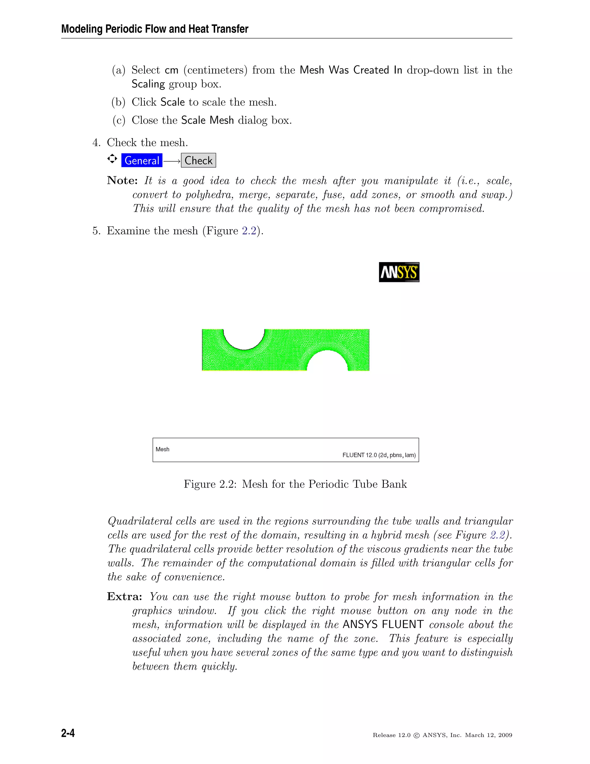 Modeling Periodic Flow and Heat Transfer
(a) Select cm (centimeters) from the Mesh Was Created In drop-down list in the
Scaling group box.
(b) Click Scale to scale the mesh.
(c) Close the Scale Mesh dialog box.
4. Check the mesh.
General −→ Check
Note: It is a good idea to check the mesh after you manipulate it (i.e., scale,
convert to polyhedra, merge, separate, fuse, add zones, or smooth and swap.)
This will ensure that the quality of the mesh has not been compromised.
5. Examine the mesh (Figure 2.2).
Figure 2.2: Mesh for the Periodic Tube Bank
Quadrilateral cells are used in the regions surrounding the tube walls and triangular
cells are used for the rest of the domain, resulting in a hybrid mesh (see Figure 2.2).
The quadrilateral cells provide better resolution of the viscous gradients near the tube
walls. The remainder of the computational domain is ﬁlled with triangular cells for
the sake of convenience.
Extra: You can use the right mouse button to probe for mesh information in the
graphics window. If you click the right mouse button on any node in the
mesh, information will be displayed in the ANSYS FLUENT console about the
associated zone, including the name of the zone. This feature is especially
useful when you have several zones of the same type and you want to distinguish
between them quickly.
2-4 Release 12.0 c ANSYS, Inc. March 12, 2009
 
