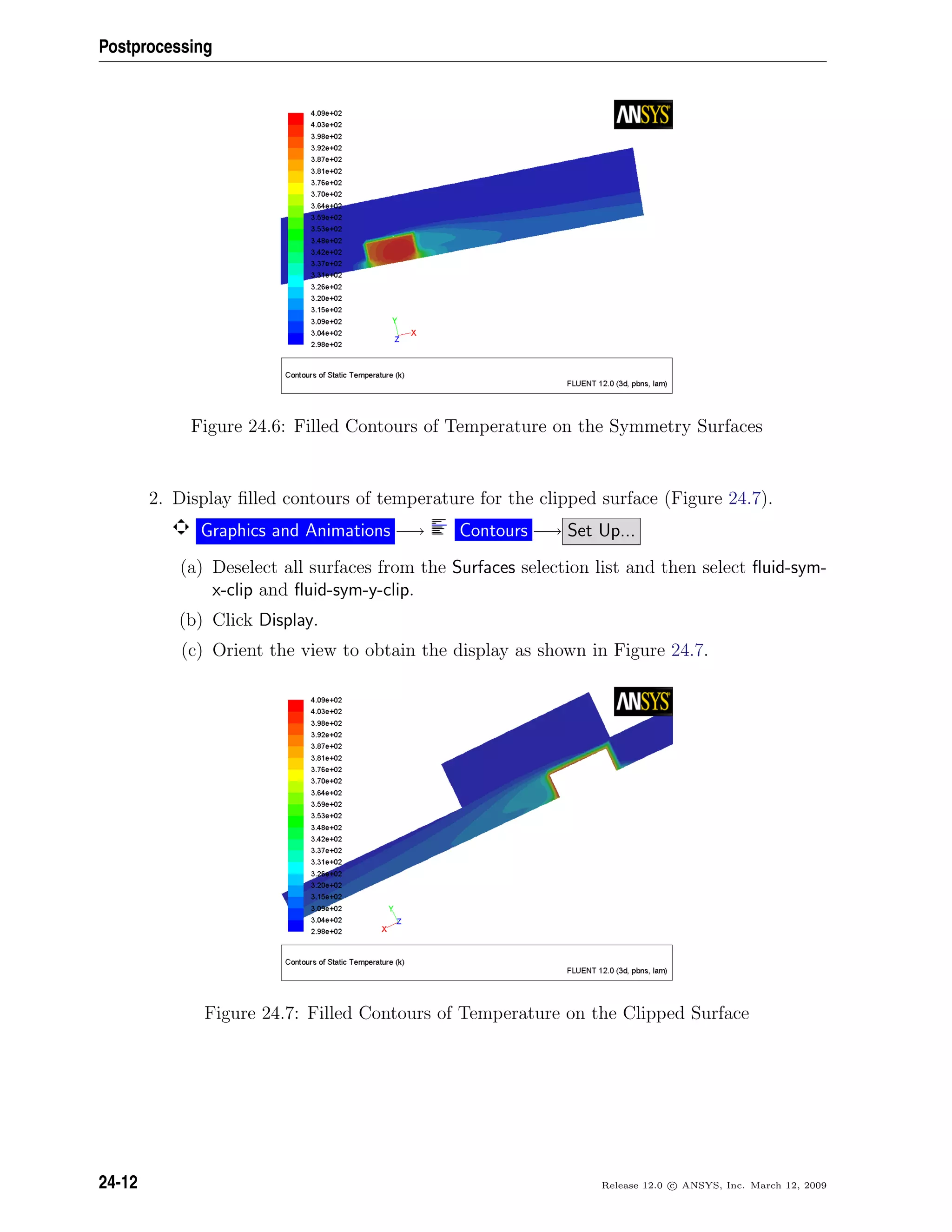 Postprocessing
Figure 24.6: Filled Contours of Temperature on the Symmetry Surfaces
2. Display ﬁlled contours of temperature for the clipped surface (Figure 24.7).
Graphics and Animations −→ Contours −→ Set Up...
(a) Deselect all surfaces from the Surfaces selection list and then select ﬂuid-sym-
x-clip and ﬂuid-sym-y-clip.
(b) Click Display.
(c) Orient the view to obtain the display as shown in Figure 24.7.
Figure 24.7: Filled Contours of Temperature on the Clipped Surface
24-12 Release 12.0 c ANSYS, Inc. March 12, 2009
 