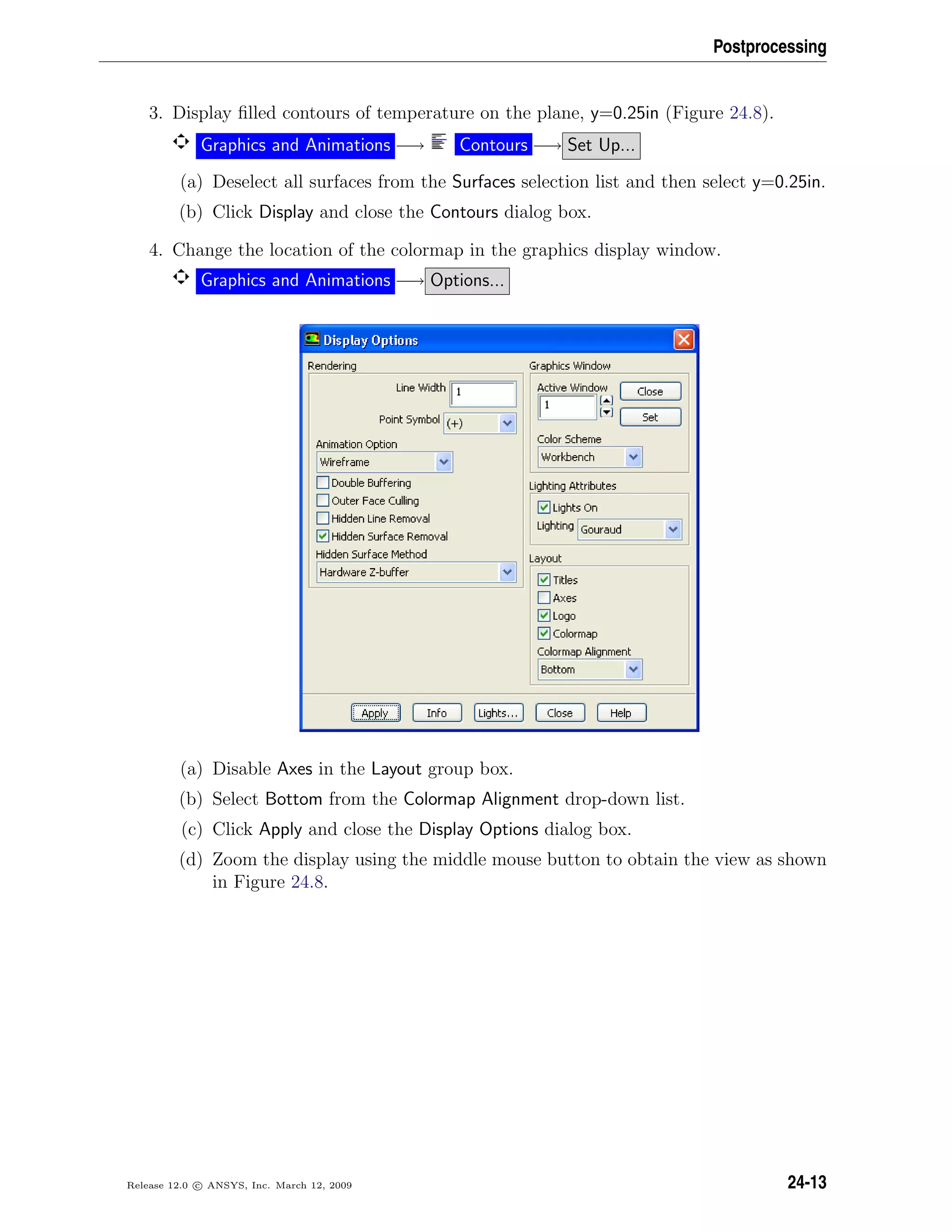 Postprocessing
3. Display ﬁlled contours of temperature on the plane, y=0.25in (Figure 24.8).
Graphics and Animations −→ Contours −→ Set Up...
(a) Deselect all surfaces from the Surfaces selection list and then select y=0.25in.
(b) Click Display and close the Contours dialog box.
4. Change the location of the colormap in the graphics display window.
Graphics and Animations −→ Options...
(a) Disable Axes in the Layout group box.
(b) Select Bottom from the Colormap Alignment drop-down list.
(c) Click Apply and close the Display Options dialog box.
(d) Zoom the display using the middle mouse button to obtain the view as shown
in Figure 24.8.
Release 12.0 c ANSYS, Inc. March 12, 2009 24-13
 