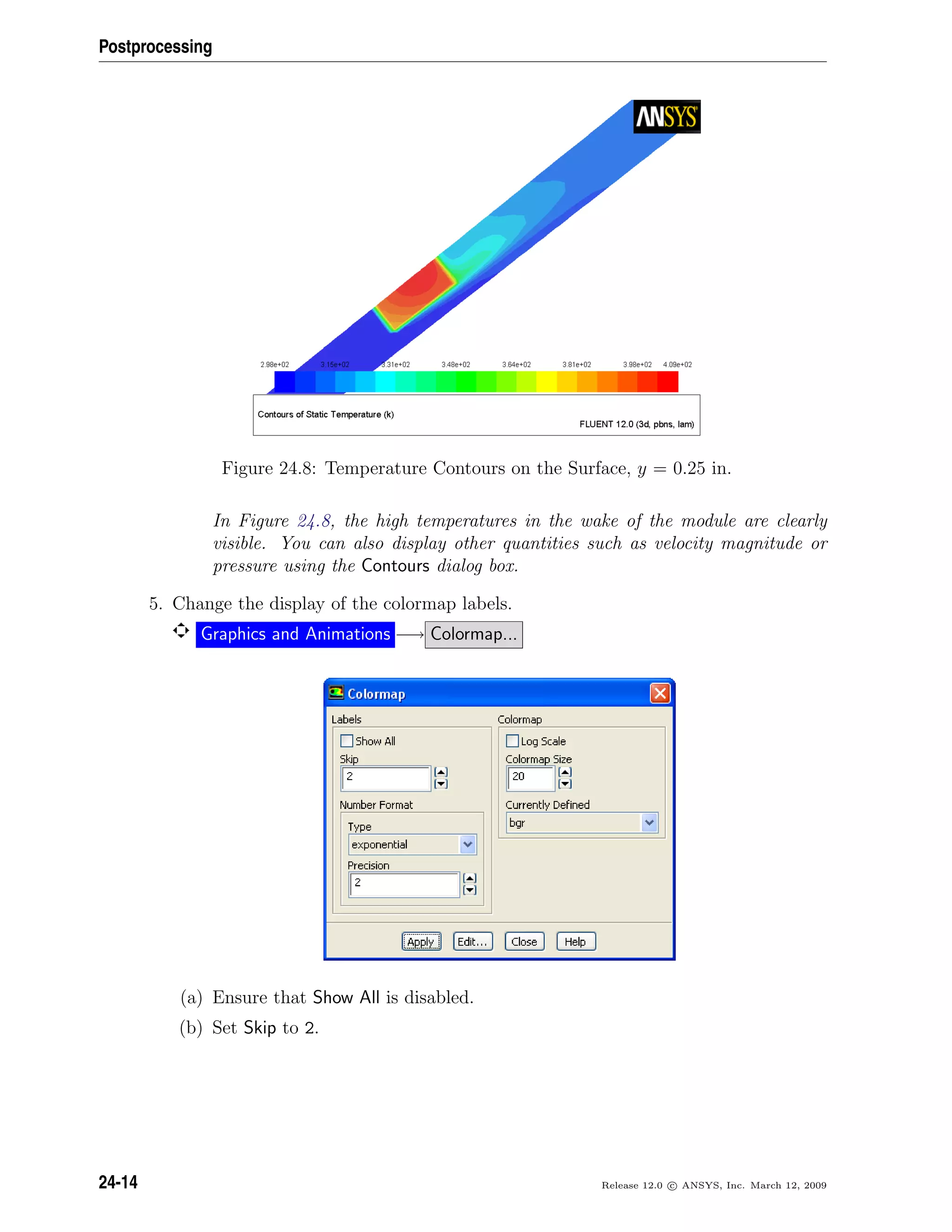 Postprocessing
Figure 24.8: Temperature Contours on the Surface, y = 0.25 in.
In Figure 24.8, the high temperatures in the wake of the module are clearly
visible. You can also display other quantities such as velocity magnitude or
pressure using the Contours dialog box.
5. Change the display of the colormap labels.
Graphics and Animations −→ Colormap...
(a) Ensure that Show All is disabled.
(b) Set Skip to 2.
24-14 Release 12.0 c ANSYS, Inc. March 12, 2009
 
