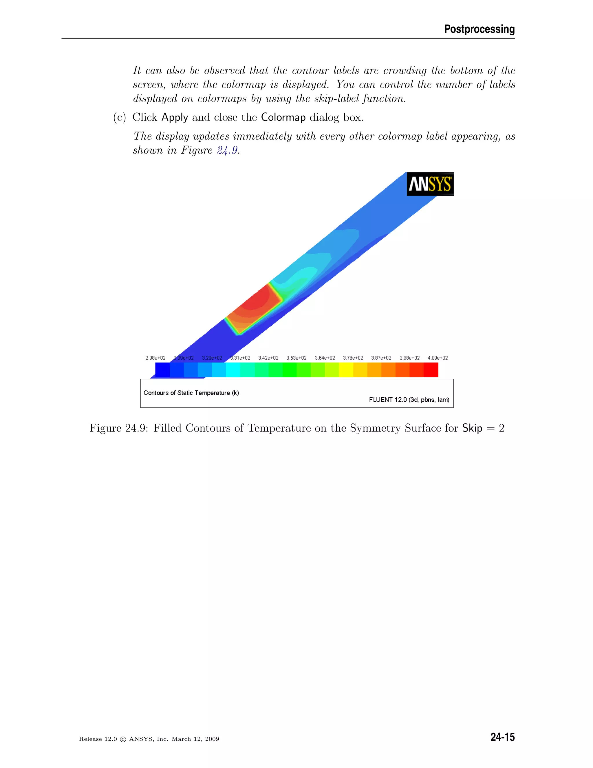 Postprocessing
It can also be observed that the contour labels are crowding the bottom of the
screen, where the colormap is displayed. You can control the number of labels
displayed on colormaps by using the skip-label function.
(c) Click Apply and close the Colormap dialog box.
The display updates immediately with every other colormap label appearing, as
shown in Figure 24.9.
Figure 24.9: Filled Contours of Temperature on the Symmetry Surface for Skip = 2
Release 12.0 c ANSYS, Inc. March 12, 2009 24-15
 