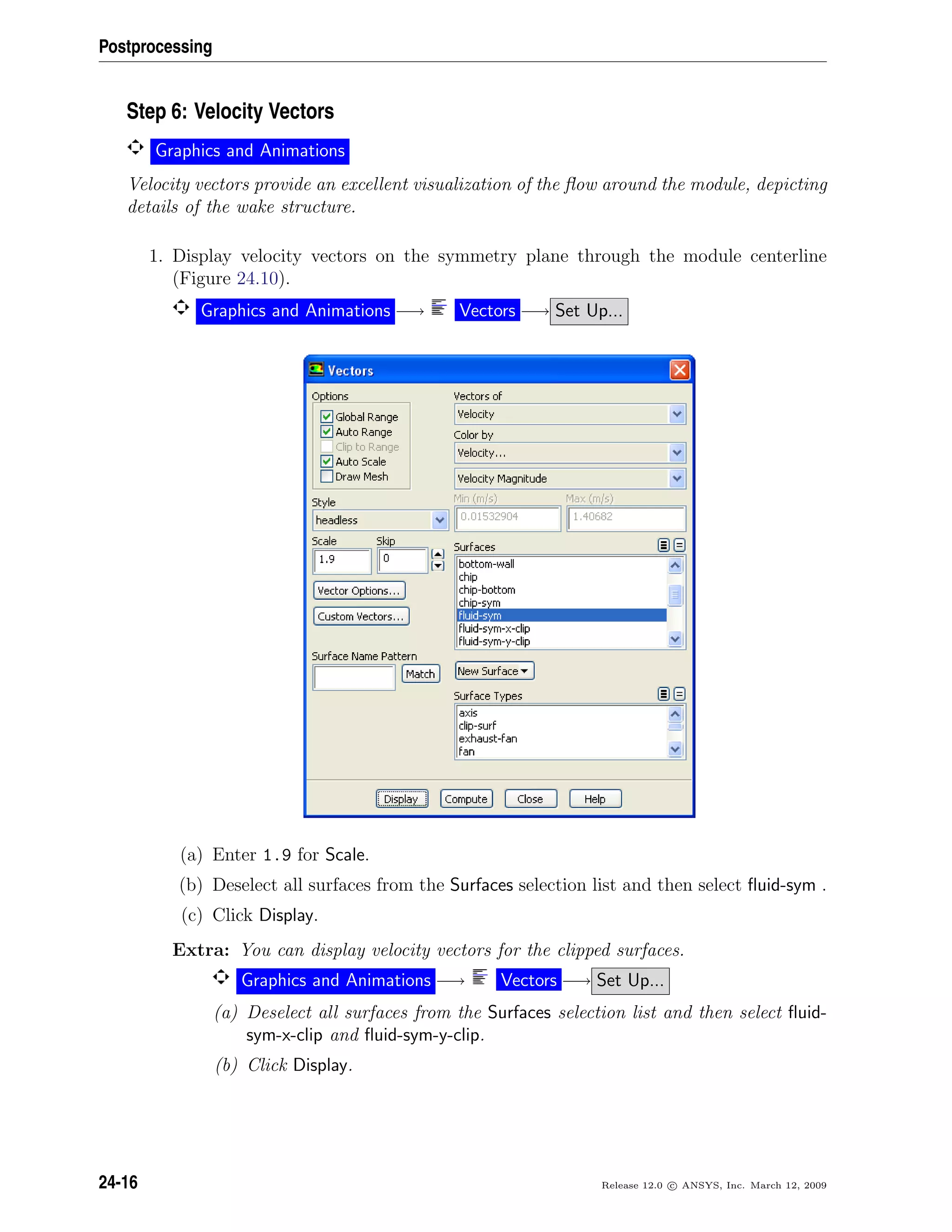 Postprocessing
Step 6: Velocity Vectors
Graphics and Animations
Velocity vectors provide an excellent visualization of the ﬂow around the module, depicting
details of the wake structure.
1. Display velocity vectors on the symmetry plane through the module centerline
(Figure 24.10).
Graphics and Animations −→ Vectors −→ Set Up...
(a) Enter 1.9 for Scale.
(b) Deselect all surfaces from the Surfaces selection list and then select ﬂuid-sym .
(c) Click Display.
Extra: You can display velocity vectors for the clipped surfaces.
Graphics and Animations −→ Vectors −→ Set Up...
(a) Deselect all surfaces from the Surfaces selection list and then select ﬂuid-
sym-x-clip and ﬂuid-sym-y-clip.
(b) Click Display.
24-16 Release 12.0 c ANSYS, Inc. March 12, 2009
 