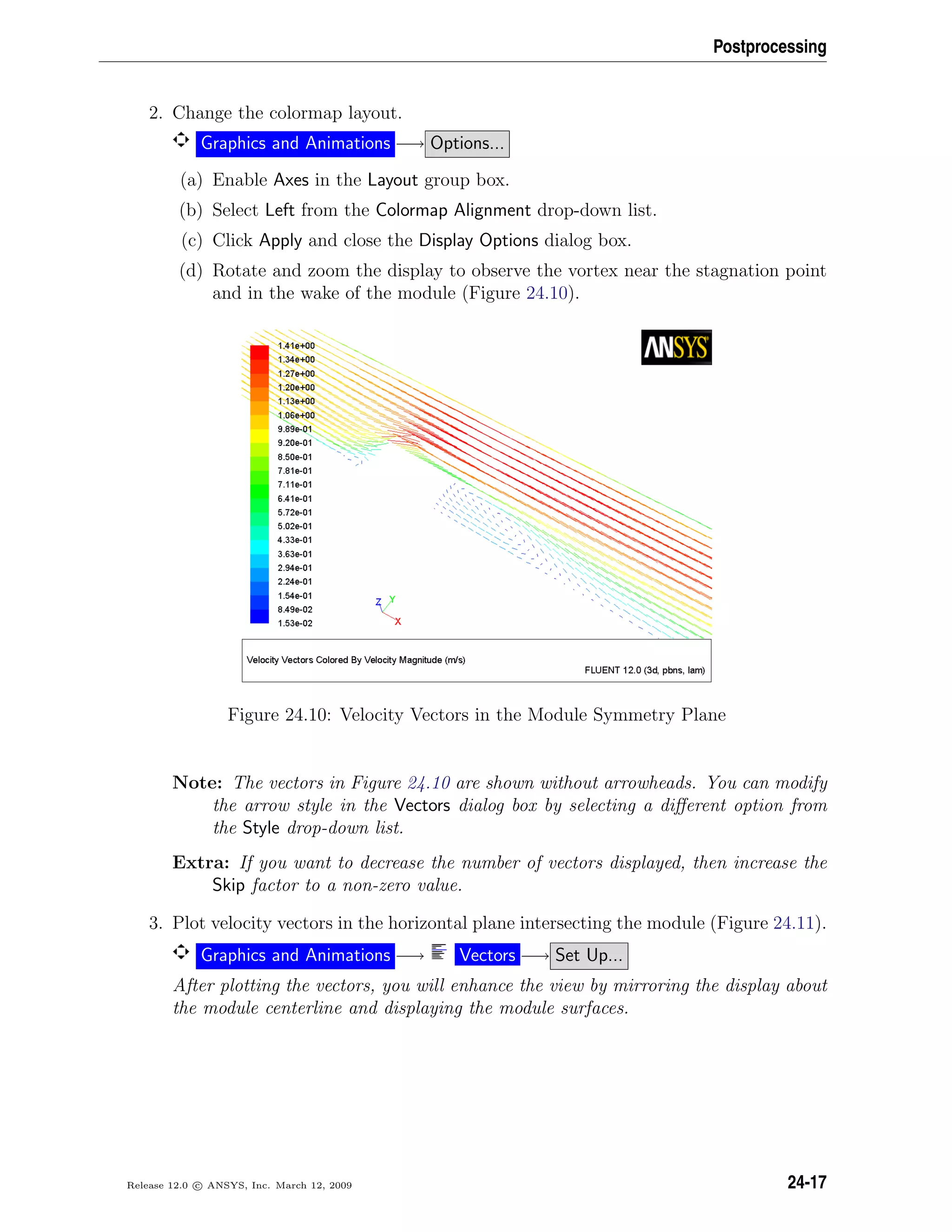 Postprocessing
2. Change the colormap layout.
Graphics and Animations −→ Options...
(a) Enable Axes in the Layout group box.
(b) Select Left from the Colormap Alignment drop-down list.
(c) Click Apply and close the Display Options dialog box.
(d) Rotate and zoom the display to observe the vortex near the stagnation point
and in the wake of the module (Figure 24.10).
Figure 24.10: Velocity Vectors in the Module Symmetry Plane
Note: The vectors in Figure 24.10 are shown without arrowheads. You can modify
the arrow style in the Vectors dialog box by selecting a diﬀerent option from
the Style drop-down list.
Extra: If you want to decrease the number of vectors displayed, then increase the
Skip factor to a non-zero value.
3. Plot velocity vectors in the horizontal plane intersecting the module (Figure 24.11).
Graphics and Animations −→ Vectors −→ Set Up...
After plotting the vectors, you will enhance the view by mirroring the display about
the module centerline and displaying the module surfaces.
Release 12.0 c ANSYS, Inc. March 12, 2009 24-17
 