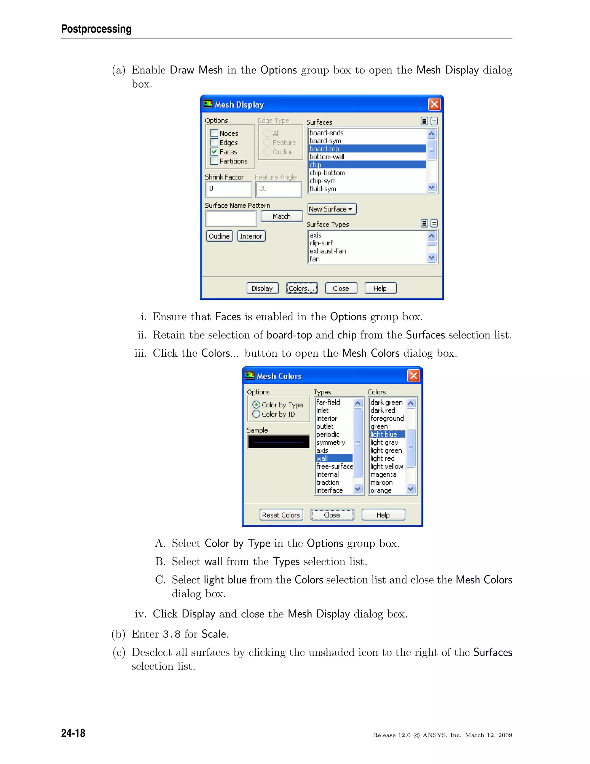 Postprocessing
(a) Enable Draw Mesh in the Options group box to open the Mesh Display dialog
box.
i. Ensure that Faces is enabled in the Options group box.
ii. Retain the selection of board-top and chip from the Surfaces selection list.
iii. Click the Colors... button to open the Mesh Colors dialog box.
A. Select Color by Type in the Options group box.
B. Select wall from the Types selection list.
C. Select light blue from the Colors selection list and close the Mesh Colors
dialog box.
iv. Click Display and close the Mesh Display dialog box.
(b) Enter 3.8 for Scale.
(c) Deselect all surfaces by clicking the unshaded icon to the right of the Surfaces
selection list.
24-18 Release 12.0 c ANSYS, Inc. March 12, 2009
 