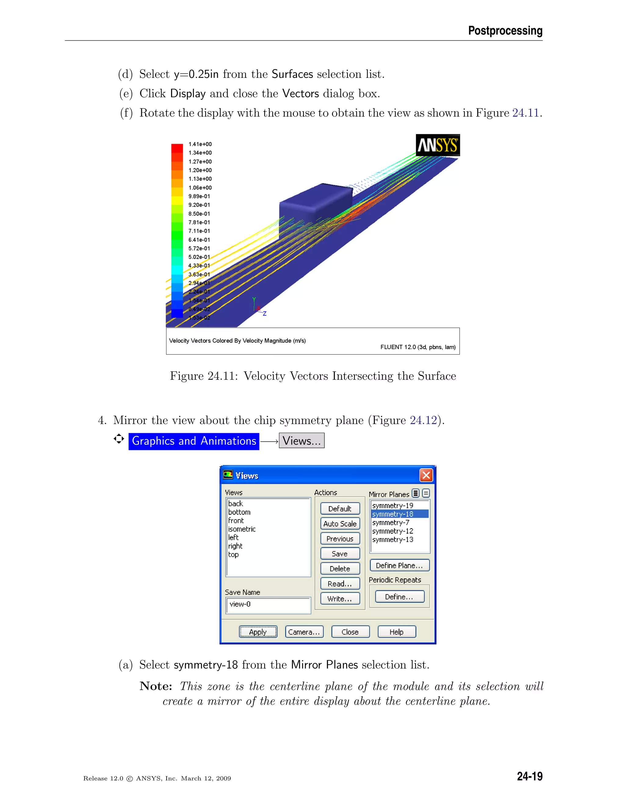 Postprocessing
(d) Select y=0.25in from the Surfaces selection list.
(e) Click Display and close the Vectors dialog box.
(f) Rotate the display with the mouse to obtain the view as shown in Figure 24.11.
Figure 24.11: Velocity Vectors Intersecting the Surface
4. Mirror the view about the chip symmetry plane (Figure 24.12).
Graphics and Animations −→ Views...
(a) Select symmetry-18 from the Mirror Planes selection list.
Note: This zone is the centerline plane of the module and its selection will
create a mirror of the entire display about the centerline plane.
Release 12.0 c ANSYS, Inc. March 12, 2009 24-19
 