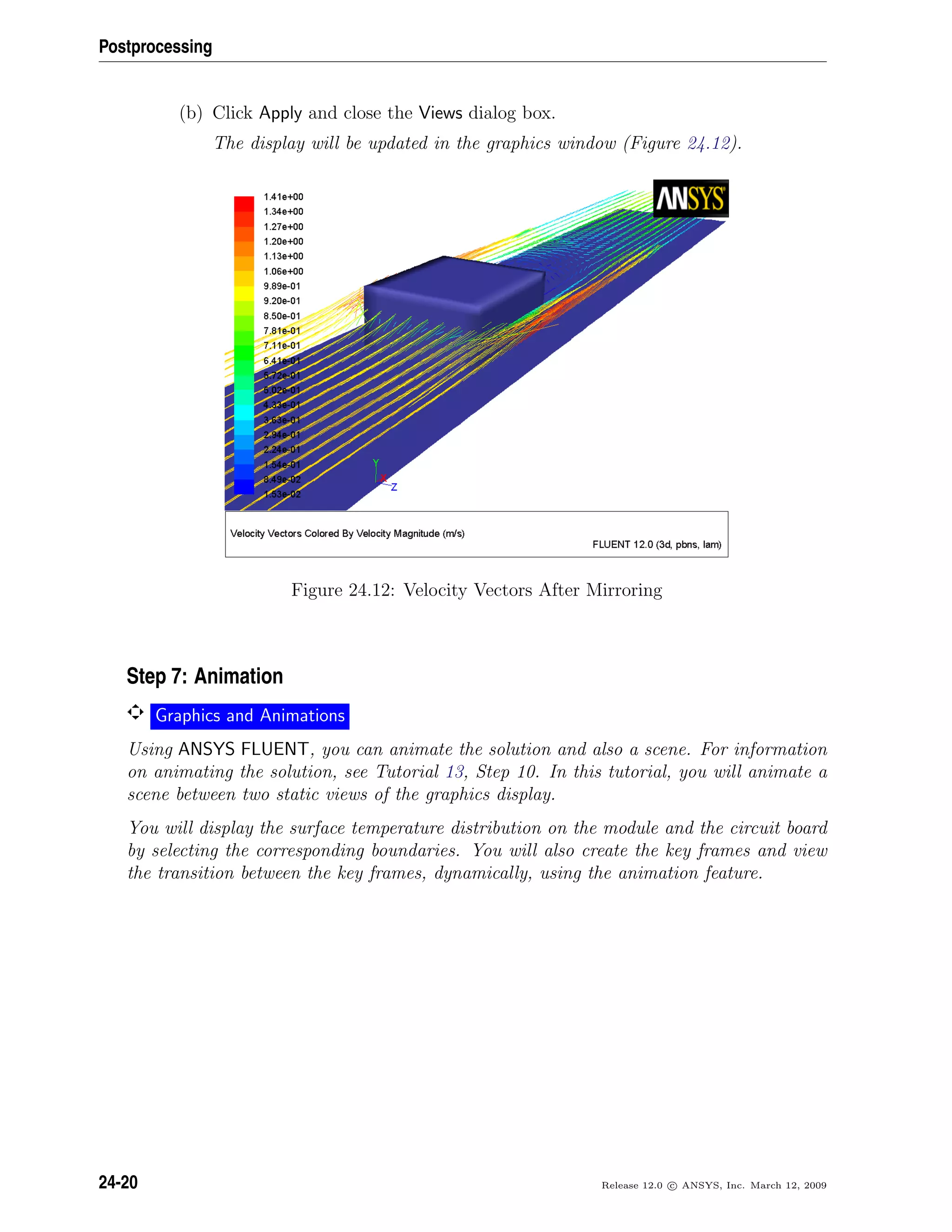 Postprocessing
(b) Click Apply and close the Views dialog box.
The display will be updated in the graphics window (Figure 24.12).
Figure 24.12: Velocity Vectors After Mirroring
Step 7: Animation
Graphics and Animations
Using ANSYS FLUENT, you can animate the solution and also a scene. For information
on animating the solution, see Tutorial 13, Step 10. In this tutorial, you will animate a
scene between two static views of the graphics display.
You will display the surface temperature distribution on the module and the circuit board
by selecting the corresponding boundaries. You will also create the key frames and view
the transition between the key frames, dynamically, using the animation feature.
24-20 Release 12.0 c ANSYS, Inc. March 12, 2009
 