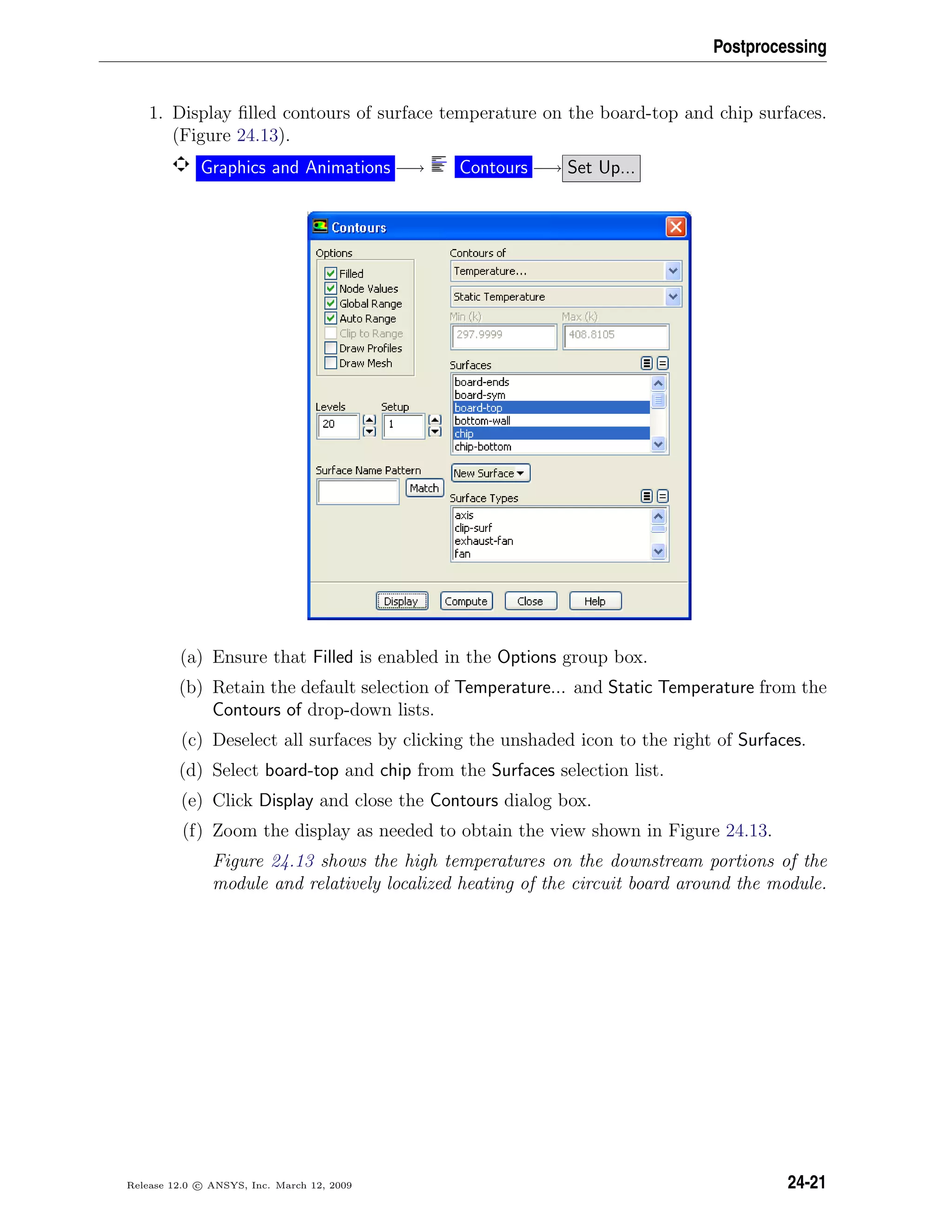 Postprocessing
1. Display ﬁlled contours of surface temperature on the board-top and chip surfaces.
(Figure 24.13).
Graphics and Animations −→ Contours −→ Set Up...
(a) Ensure that Filled is enabled in the Options group box.
(b) Retain the default selection of Temperature... and Static Temperature from the
Contours of drop-down lists.
(c) Deselect all surfaces by clicking the unshaded icon to the right of Surfaces.
(d) Select board-top and chip from the Surfaces selection list.
(e) Click Display and close the Contours dialog box.
(f) Zoom the display as needed to obtain the view shown in Figure 24.13.
Figure 24.13 shows the high temperatures on the downstream portions of the
module and relatively localized heating of the circuit board around the module.
Release 12.0 c ANSYS, Inc. March 12, 2009 24-21
 