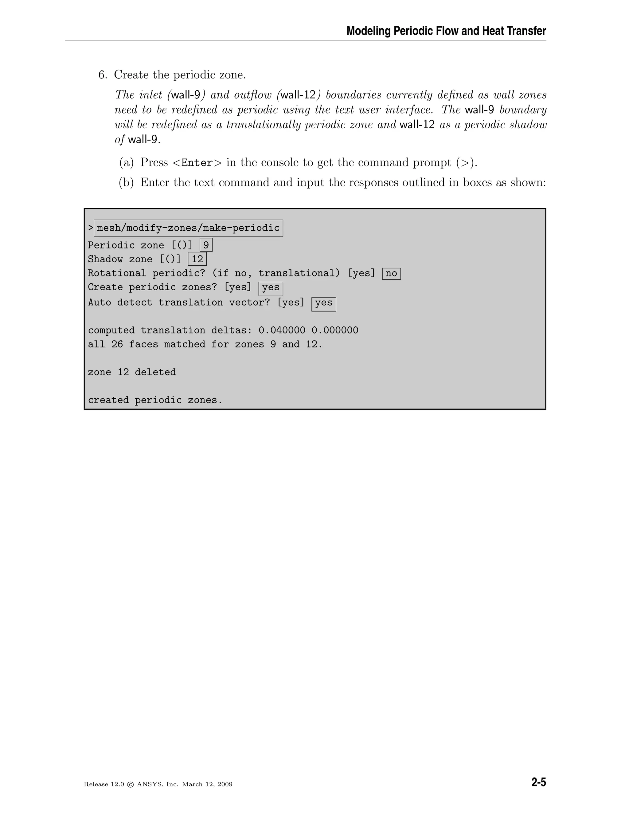 Modeling Periodic Flow and Heat Transfer
6. Create the periodic zone.
The inlet (wall-9) and outﬂow (wall-12) boundaries currently deﬁned as wall zones
need to be redeﬁned as periodic using the text user interface. The wall-9 boundary
will be redeﬁned as a translationally periodic zone and wall-12 as a periodic shadow
of wall-9.
(a) Press <Enter> in the console to get the command prompt (>).
(b) Enter the text command and input the responses outlined in boxes as shown:
> mesh/modify-zones/make-periodic
Periodic zone [()] 9
Shadow zone [()] 12
Rotational periodic? (if no, translational) [yes] no
Create periodic zones? [yes] yes
Auto detect translation vector? [yes] yes
computed translation deltas: 0.040000 0.000000
all 26 faces matched for zones 9 and 12.
zone 12 deleted
created periodic zones.
Release 12.0 c ANSYS, Inc. March 12, 2009 2-5
 
