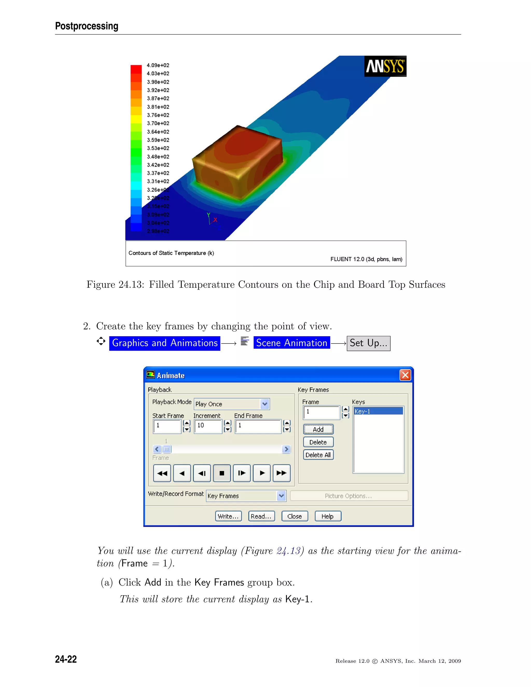 Postprocessing
Figure 24.13: Filled Temperature Contours on the Chip and Board Top Surfaces
2. Create the key frames by changing the point of view.
Graphics and Animations −→ Scene Animation −→ Set Up...
You will use the current display (Figure 24.13) as the starting view for the anima-
tion (Frame = 1).
(a) Click Add in the Key Frames group box.
This will store the current display as Key-1.
24-22 Release 12.0 c ANSYS, Inc. March 12, 2009
 