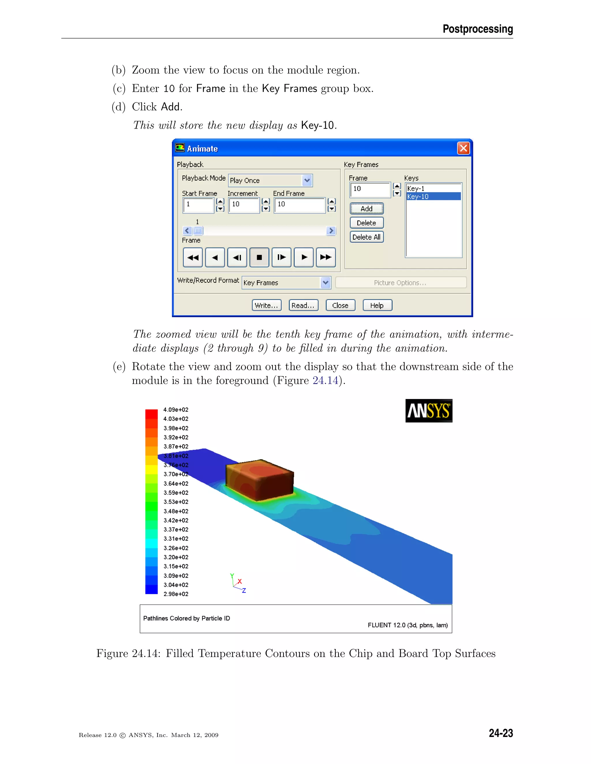 Postprocessing
(b) Zoom the view to focus on the module region.
(c) Enter 10 for Frame in the Key Frames group box.
(d) Click Add.
This will store the new display as Key-10.
The zoomed view will be the tenth key frame of the animation, with interme-
diate displays (2 through 9) to be ﬁlled in during the animation.
(e) Rotate the view and zoom out the display so that the downstream side of the
module is in the foreground (Figure 24.14).
Figure 24.14: Filled Temperature Contours on the Chip and Board Top Surfaces
Release 12.0 c ANSYS, Inc. March 12, 2009 24-23
 