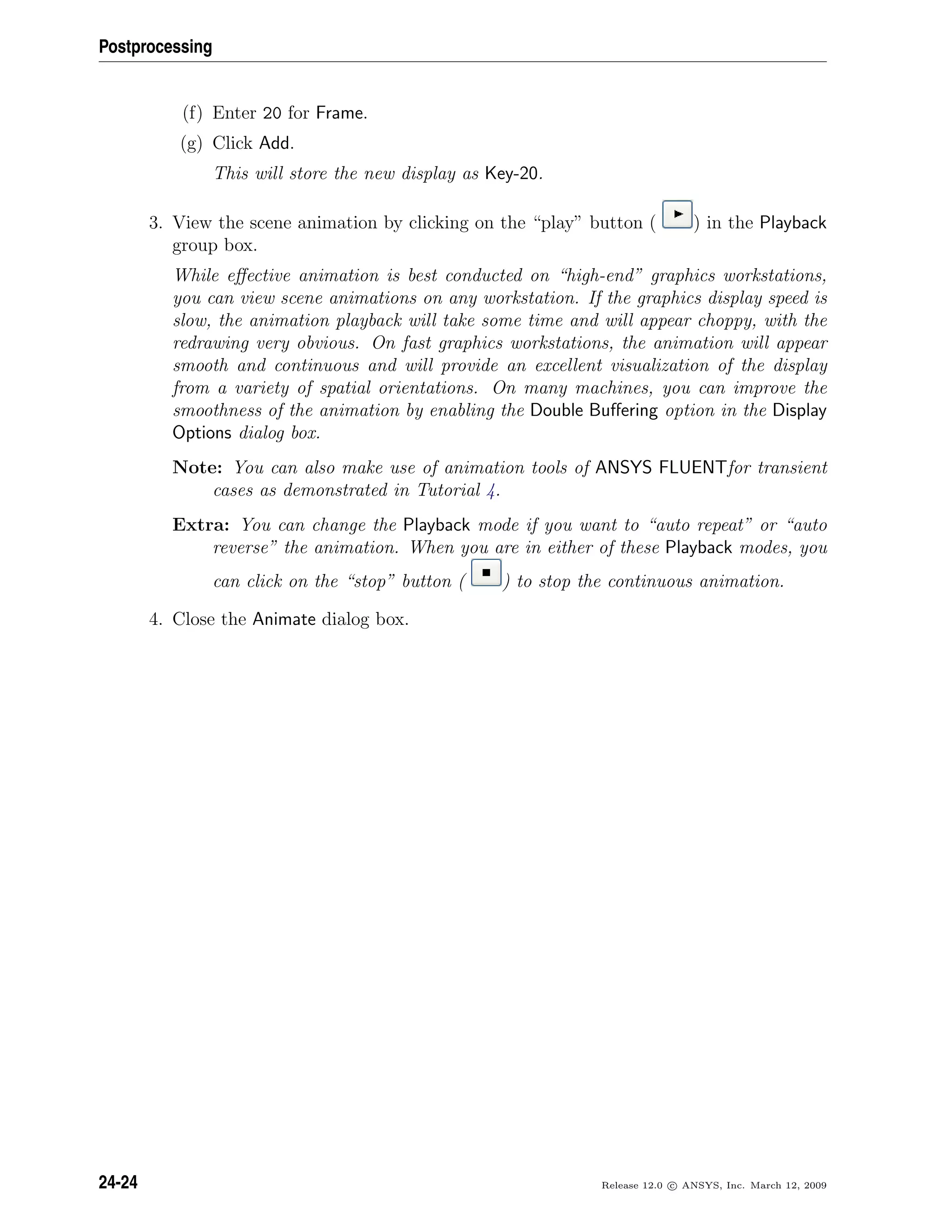 Postprocessing
(f) Enter 20 for Frame.
(g) Click Add.
This will store the new display as Key-20.
3. View the scene animation by clicking on the “play” button ( ) in the Playback
group box.
While eﬀective animation is best conducted on “high-end” graphics workstations,
you can view scene animations on any workstation. If the graphics display speed is
slow, the animation playback will take some time and will appear choppy, with the
redrawing very obvious. On fast graphics workstations, the animation will appear
smooth and continuous and will provide an excellent visualization of the display
from a variety of spatial orientations. On many machines, you can improve the
smoothness of the animation by enabling the Double Buﬀering option in the Display
Options dialog box.
Note: You can also make use of animation tools of ANSYS FLUENTfor transient
cases as demonstrated in Tutorial 4.
Extra: You can change the Playback mode if you want to “auto repeat” or “auto
reverse” the animation. When you are in either of these Playback modes, you
can click on the “stop” button ( ) to stop the continuous animation.
4. Close the Animate dialog box.
24-24 Release 12.0 c ANSYS, Inc. March 12, 2009
 