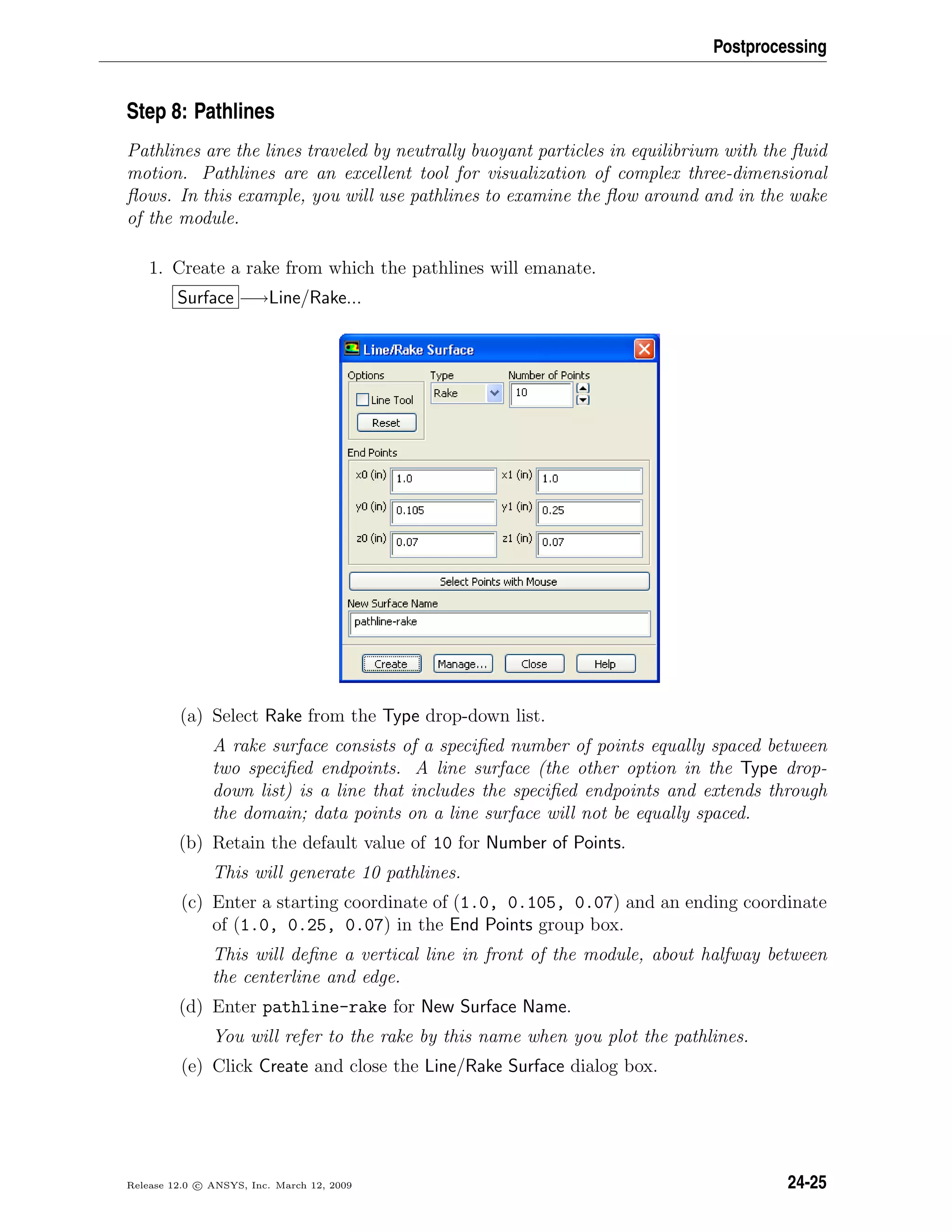 Postprocessing
Step 8: Pathlines
Pathlines are the lines traveled by neutrally buoyant particles in equilibrium with the ﬂuid
motion. Pathlines are an excellent tool for visualization of complex three-dimensional
ﬂows. In this example, you will use pathlines to examine the ﬂow around and in the wake
of the module.
1. Create a rake from which the pathlines will emanate.
Surface −→Line/Rake...
(a) Select Rake from the Type drop-down list.
A rake surface consists of a speciﬁed number of points equally spaced between
two speciﬁed endpoints. A line surface (the other option in the Type drop-
down list) is a line that includes the speciﬁed endpoints and extends through
the domain; data points on a line surface will not be equally spaced.
(b) Retain the default value of 10 for Number of Points.
This will generate 10 pathlines.
(c) Enter a starting coordinate of (1.0, 0.105, 0.07) and an ending coordinate
of (1.0, 0.25, 0.07) in the End Points group box.
This will deﬁne a vertical line in front of the module, about halfway between
the centerline and edge.
(d) Enter pathline-rake for New Surface Name.
You will refer to the rake by this name when you plot the pathlines.
(e) Click Create and close the Line/Rake Surface dialog box.
Release 12.0 c ANSYS, Inc. March 12, 2009 24-25
 