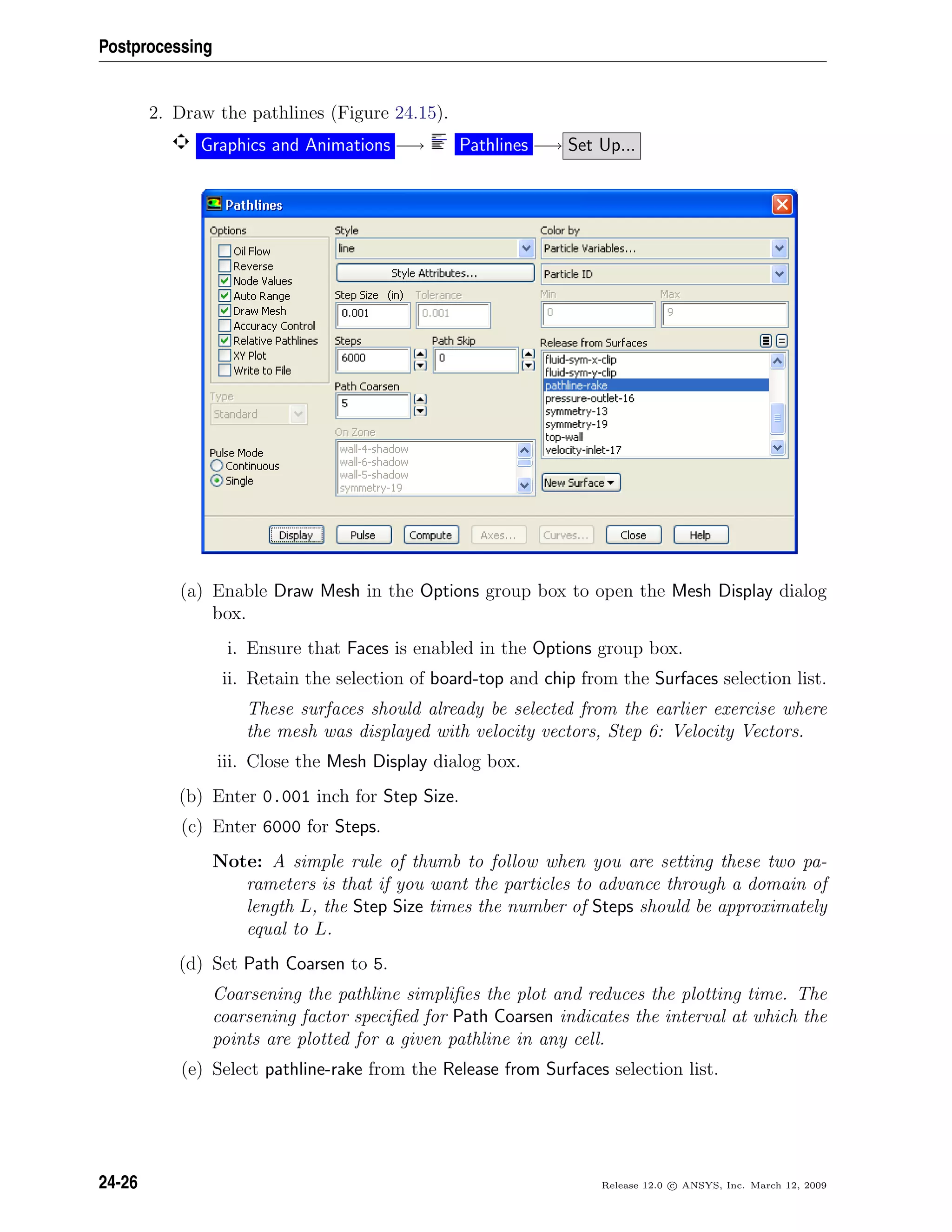 Postprocessing
2. Draw the pathlines (Figure 24.15).
Graphics and Animations −→ Pathlines −→ Set Up...
(a) Enable Draw Mesh in the Options group box to open the Mesh Display dialog
box.
i. Ensure that Faces is enabled in the Options group box.
ii. Retain the selection of board-top and chip from the Surfaces selection list.
These surfaces should already be selected from the earlier exercise where
the mesh was displayed with velocity vectors, Step 6: Velocity Vectors.
iii. Close the Mesh Display dialog box.
(b) Enter 0.001 inch for Step Size.
(c) Enter 6000 for Steps.
Note: A simple rule of thumb to follow when you are setting these two pa-
rameters is that if you want the particles to advance through a domain of
length L, the Step Size times the number of Steps should be approximately
equal to L.
(d) Set Path Coarsen to 5.
Coarsening the pathline simpliﬁes the plot and reduces the plotting time. The
coarsening factor speciﬁed for Path Coarsen indicates the interval at which the
points are plotted for a given pathline in any cell.
(e) Select pathline-rake from the Release from Surfaces selection list.
24-26 Release 12.0 c ANSYS, Inc. March 12, 2009
 