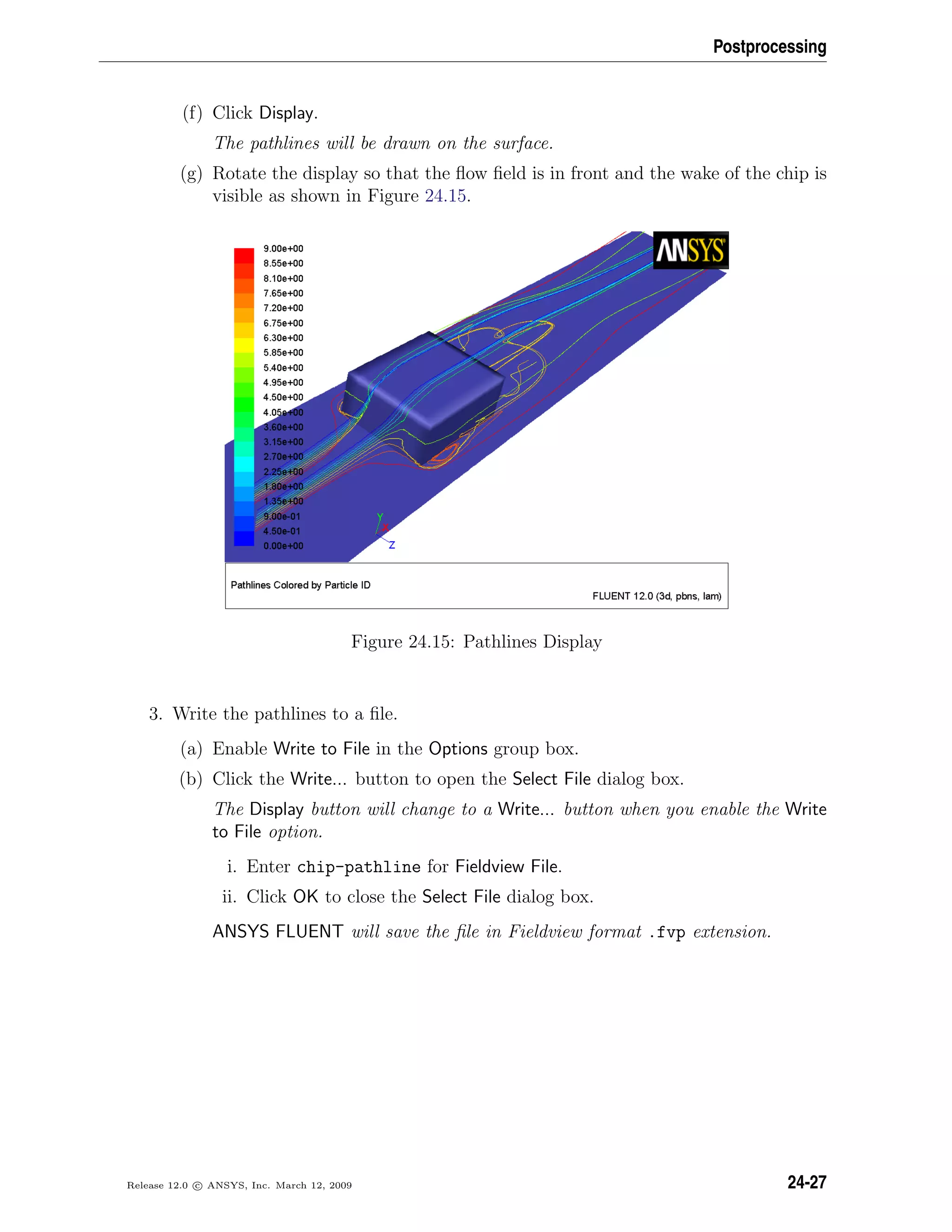 Postprocessing
(f) Click Display.
The pathlines will be drawn on the surface.
(g) Rotate the display so that the ﬂow ﬁeld is in front and the wake of the chip is
visible as shown in Figure 24.15.
Figure 24.15: Pathlines Display
3. Write the pathlines to a ﬁle.
(a) Enable Write to File in the Options group box.
(b) Click the Write... button to open the Select File dialog box.
The Display button will change to a Write... button when you enable the Write
to File option.
i. Enter chip-pathline for Fieldview File.
ii. Click OK to close the Select File dialog box.
ANSYS FLUENT will save the ﬁle in Fieldview format .fvp extension.
Release 12.0 c ANSYS, Inc. March 12, 2009 24-27
 