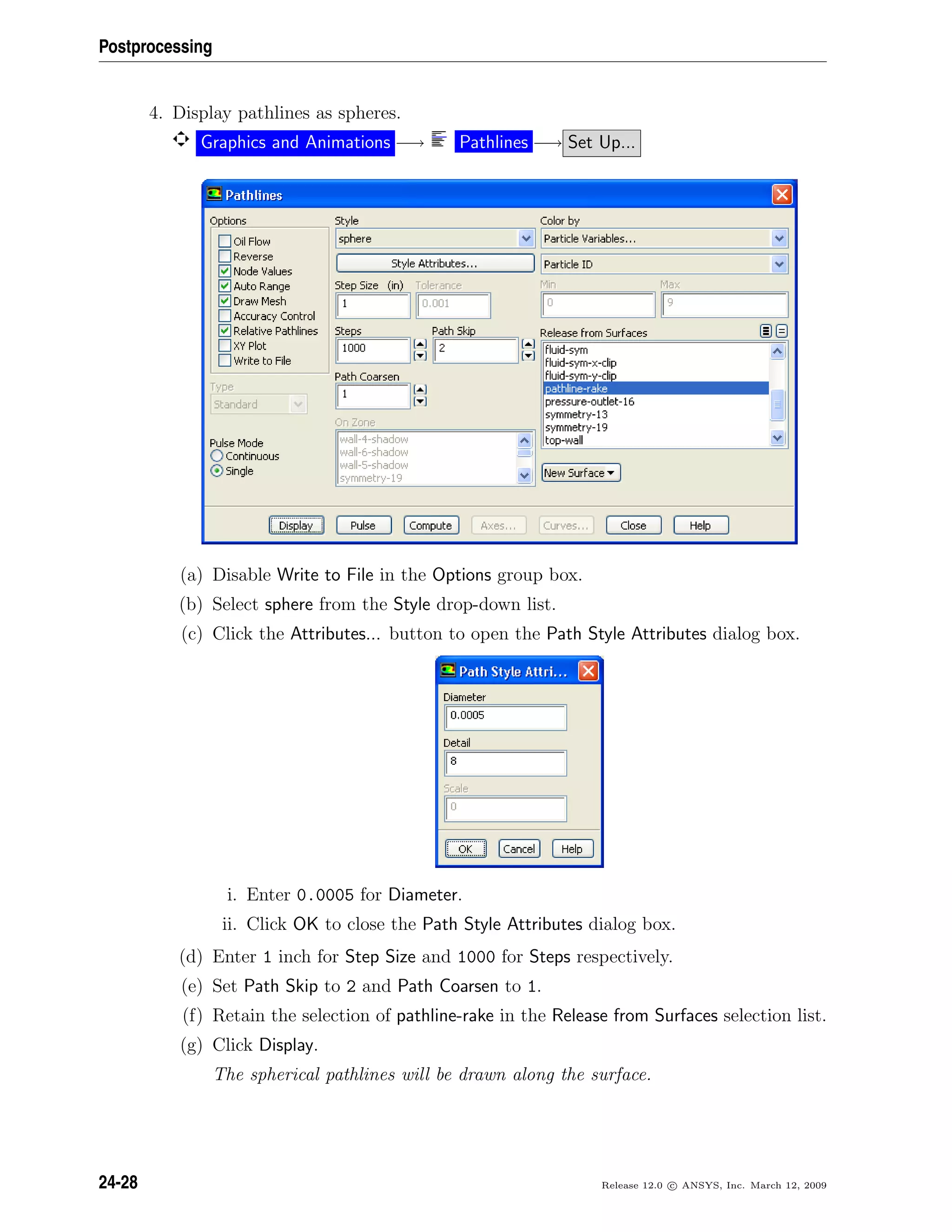 Postprocessing
4. Display pathlines as spheres.
Graphics and Animations −→ Pathlines −→ Set Up...
(a) Disable Write to File in the Options group box.
(b) Select sphere from the Style drop-down list.
(c) Click the Attributes... button to open the Path Style Attributes dialog box.
i. Enter 0.0005 for Diameter.
ii. Click OK to close the Path Style Attributes dialog box.
(d) Enter 1 inch for Step Size and 1000 for Steps respectively.
(e) Set Path Skip to 2 and Path Coarsen to 1.
(f) Retain the selection of pathline-rake in the Release from Surfaces selection list.
(g) Click Display.
The spherical pathlines will be drawn along the surface.
24-28 Release 12.0 c ANSYS, Inc. March 12, 2009
 