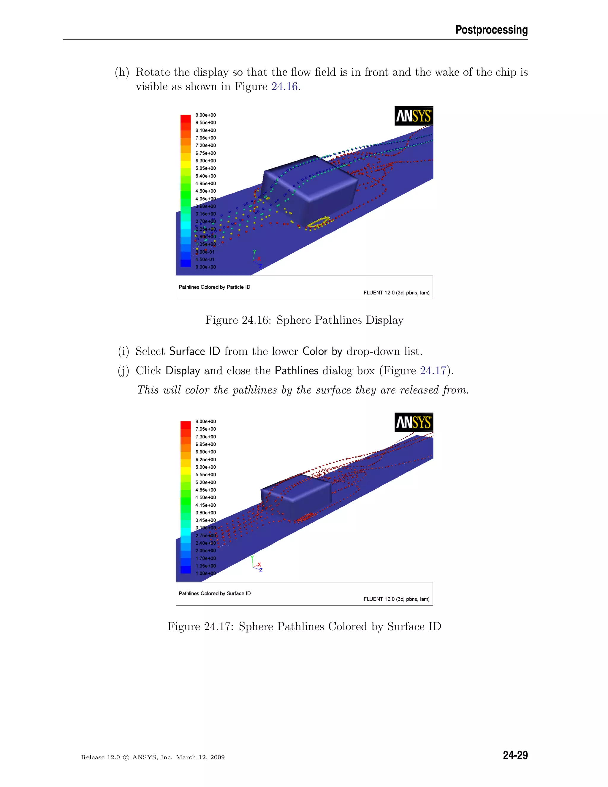 Postprocessing
(h) Rotate the display so that the ﬂow ﬁeld is in front and the wake of the chip is
visible as shown in Figure 24.16.
Figure 24.16: Sphere Pathlines Display
(i) Select Surface ID from the lower Color by drop-down list.
(j) Click Display and close the Pathlines dialog box (Figure 24.17).
This will color the pathlines by the surface they are released from.
Figure 24.17: Sphere Pathlines Colored by Surface ID
Release 12.0 c ANSYS, Inc. March 12, 2009 24-29
 
