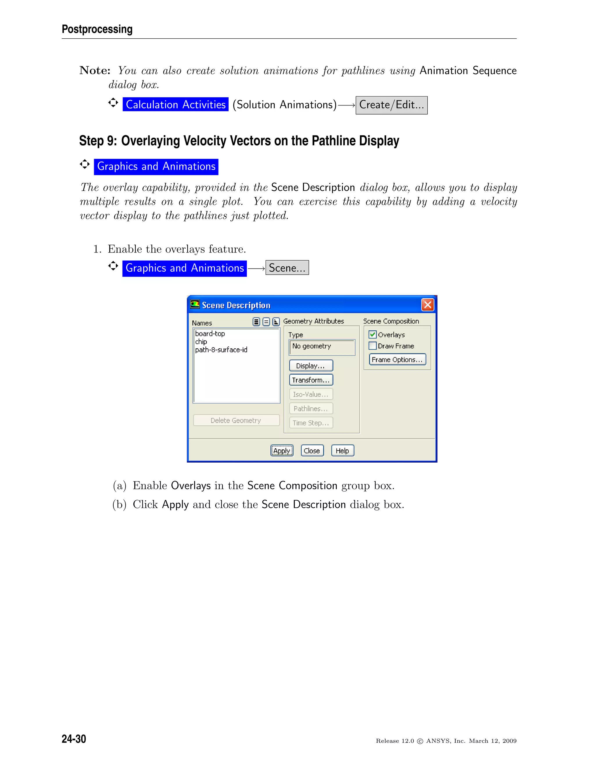 Postprocessing
Note: You can also create solution animations for pathlines using Animation Sequence
dialog box.
Calculation Activities (Solution Animations)−→ Create/Edit...
Step 9: Overlaying Velocity Vectors on the Pathline Display
Graphics and Animations
The overlay capability, provided in the Scene Description dialog box, allows you to display
multiple results on a single plot. You can exercise this capability by adding a velocity
vector display to the pathlines just plotted.
1. Enable the overlays feature.
Graphics and Animations −→ Scene...
(a) Enable Overlays in the Scene Composition group box.
(b) Click Apply and close the Scene Description dialog box.
24-30 Release 12.0 c ANSYS, Inc. March 12, 2009
 