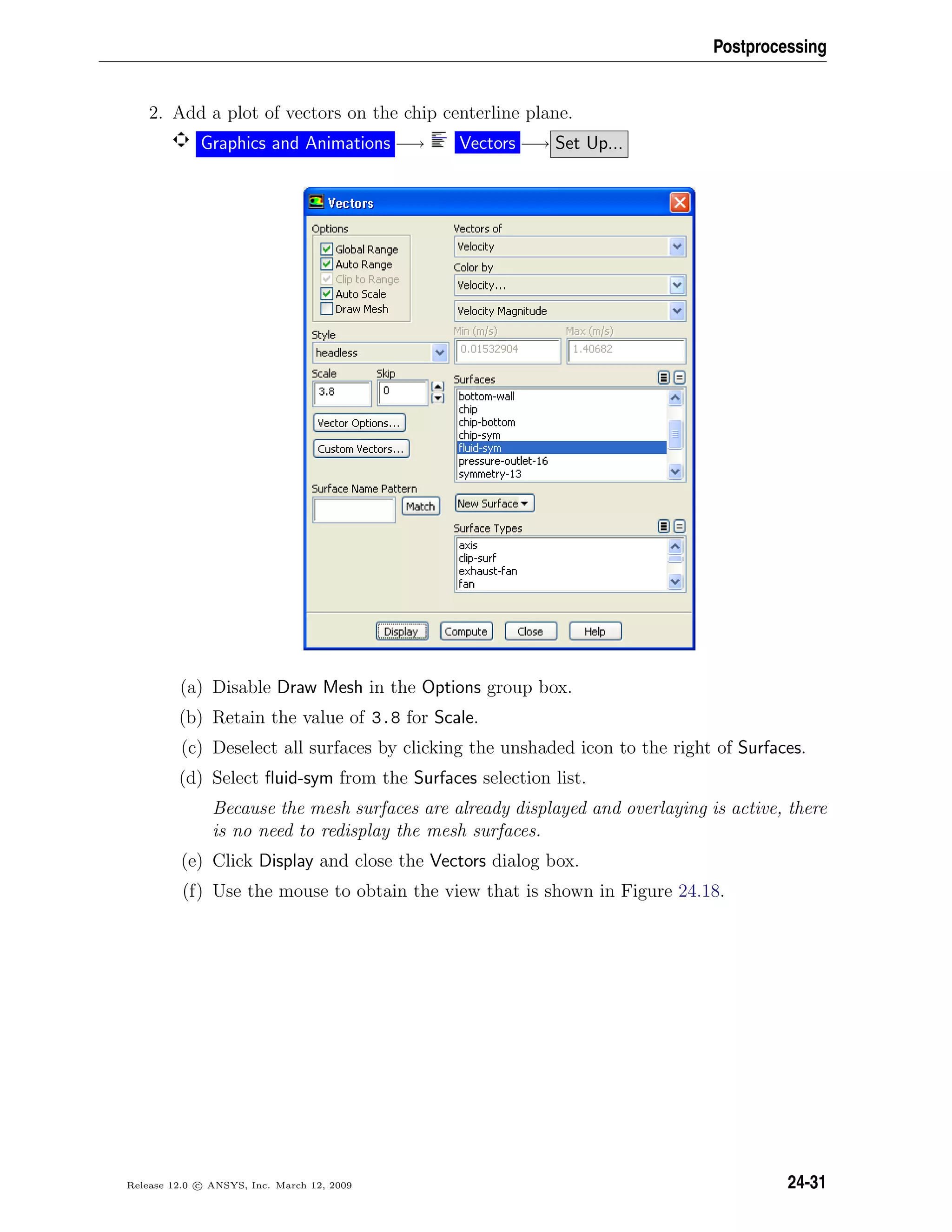 Postprocessing
2. Add a plot of vectors on the chip centerline plane.
Graphics and Animations −→ Vectors −→ Set Up...
(a) Disable Draw Mesh in the Options group box.
(b) Retain the value of 3.8 for Scale.
(c) Deselect all surfaces by clicking the unshaded icon to the right of Surfaces.
(d) Select ﬂuid-sym from the Surfaces selection list.
Because the mesh surfaces are already displayed and overlaying is active, there
is no need to redisplay the mesh surfaces.
(e) Click Display and close the Vectors dialog box.
(f) Use the mouse to obtain the view that is shown in Figure 24.18.
Release 12.0 c ANSYS, Inc. March 12, 2009 24-31
 