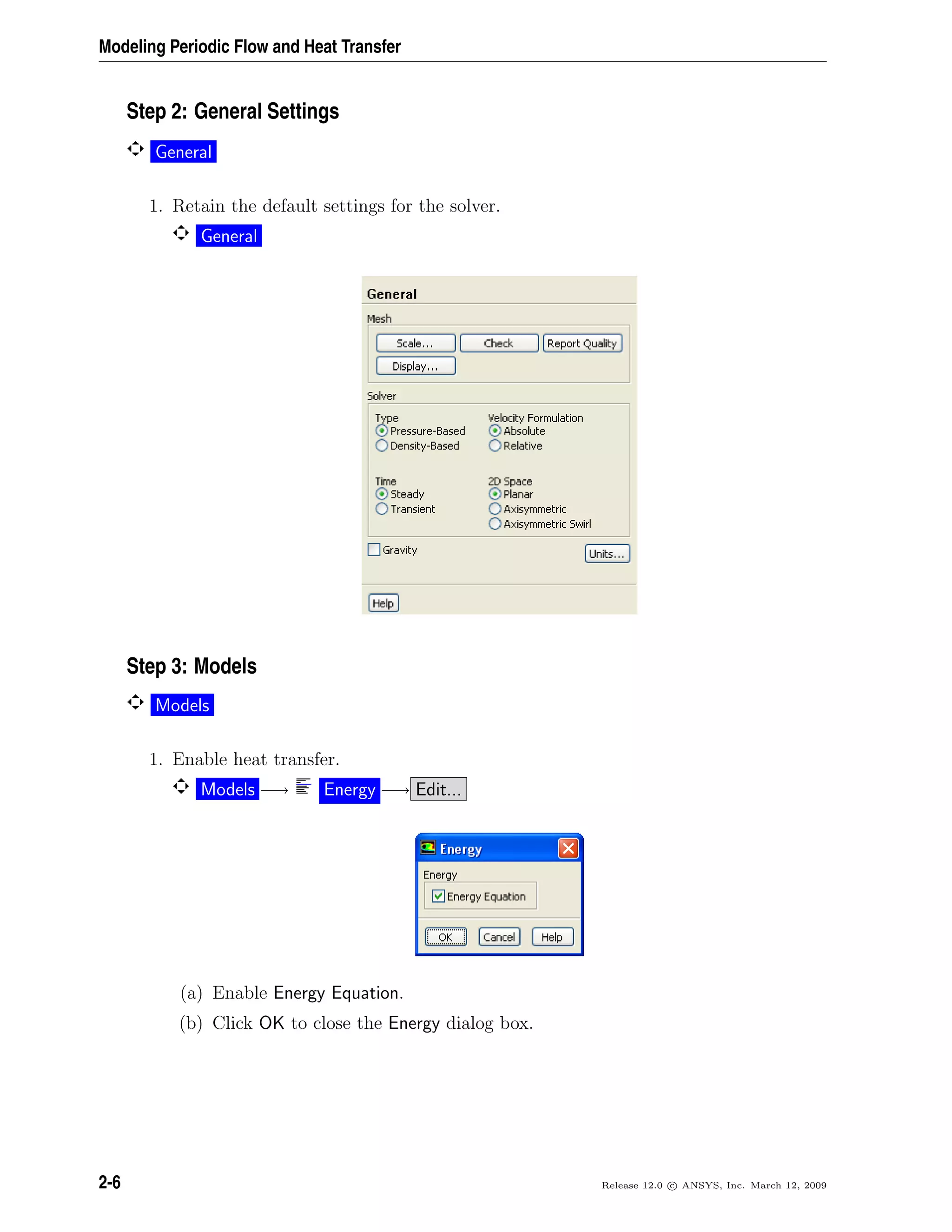 Modeling Periodic Flow and Heat Transfer
Step 2: General Settings
General
1. Retain the default settings for the solver.
General
Step 3: Models
Models
1. Enable heat transfer.
Models −→ Energy −→ Edit...
(a) Enable Energy Equation.
(b) Click OK to close the Energy dialog box.
2-6 Release 12.0 c ANSYS, Inc. March 12, 2009
 