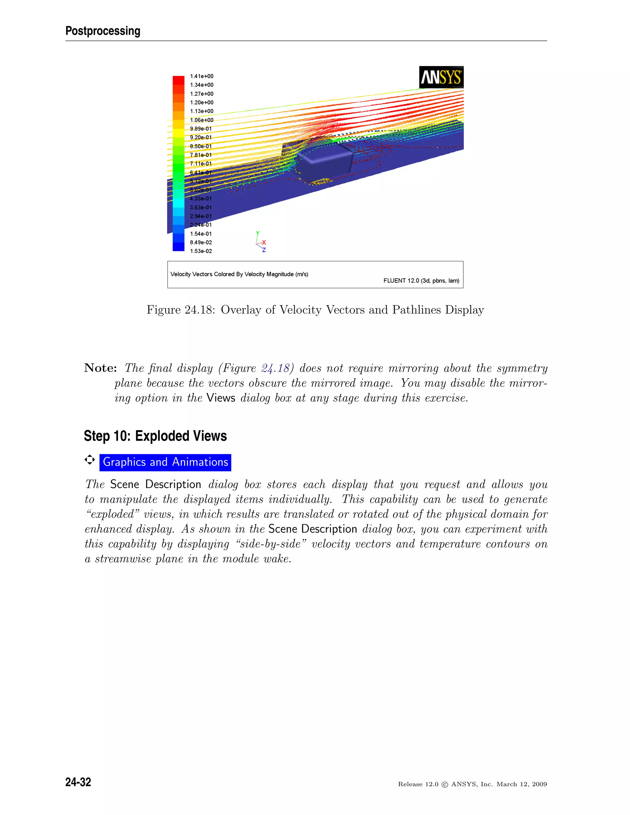 Postprocessing
Figure 24.18: Overlay of Velocity Vectors and Pathlines Display
Note: The ﬁnal display (Figure 24.18) does not require mirroring about the symmetry
plane because the vectors obscure the mirrored image. You may disable the mirror-
ing option in the Views dialog box at any stage during this exercise.
Step 10: Exploded Views
Graphics and Animations
The Scene Description dialog box stores each display that you request and allows you
to manipulate the displayed items individually. This capability can be used to generate
“exploded” views, in which results are translated or rotated out of the physical domain for
enhanced display. As shown in the Scene Description dialog box, you can experiment with
this capability by displaying “side-by-side” velocity vectors and temperature contours on
a streamwise plane in the module wake.
24-32 Release 12.0 c ANSYS, Inc. March 12, 2009
 