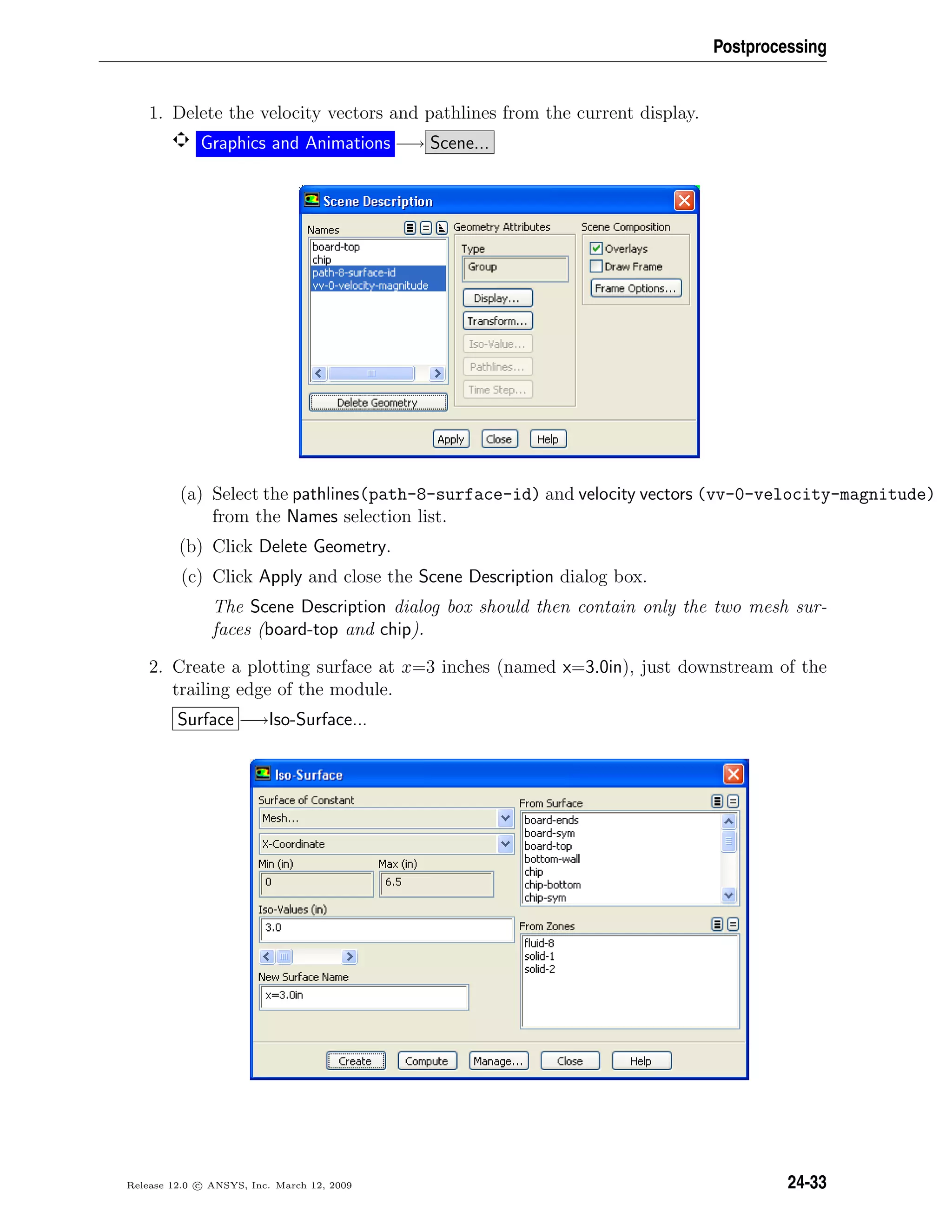 Postprocessing
1. Delete the velocity vectors and pathlines from the current display.
Graphics and Animations −→ Scene...
(a) Select the pathlines(path-8-surface-id) and velocity vectors (vv-0-velocity-magnitude)
from the Names selection list.
(b) Click Delete Geometry.
(c) Click Apply and close the Scene Description dialog box.
The Scene Description dialog box should then contain only the two mesh sur-
faces (board-top and chip).
2. Create a plotting surface at x=3 inches (named x=3.0in), just downstream of the
trailing edge of the module.
Surface −→Iso-Surface...
Release 12.0 c ANSYS, Inc. March 12, 2009 24-33
 