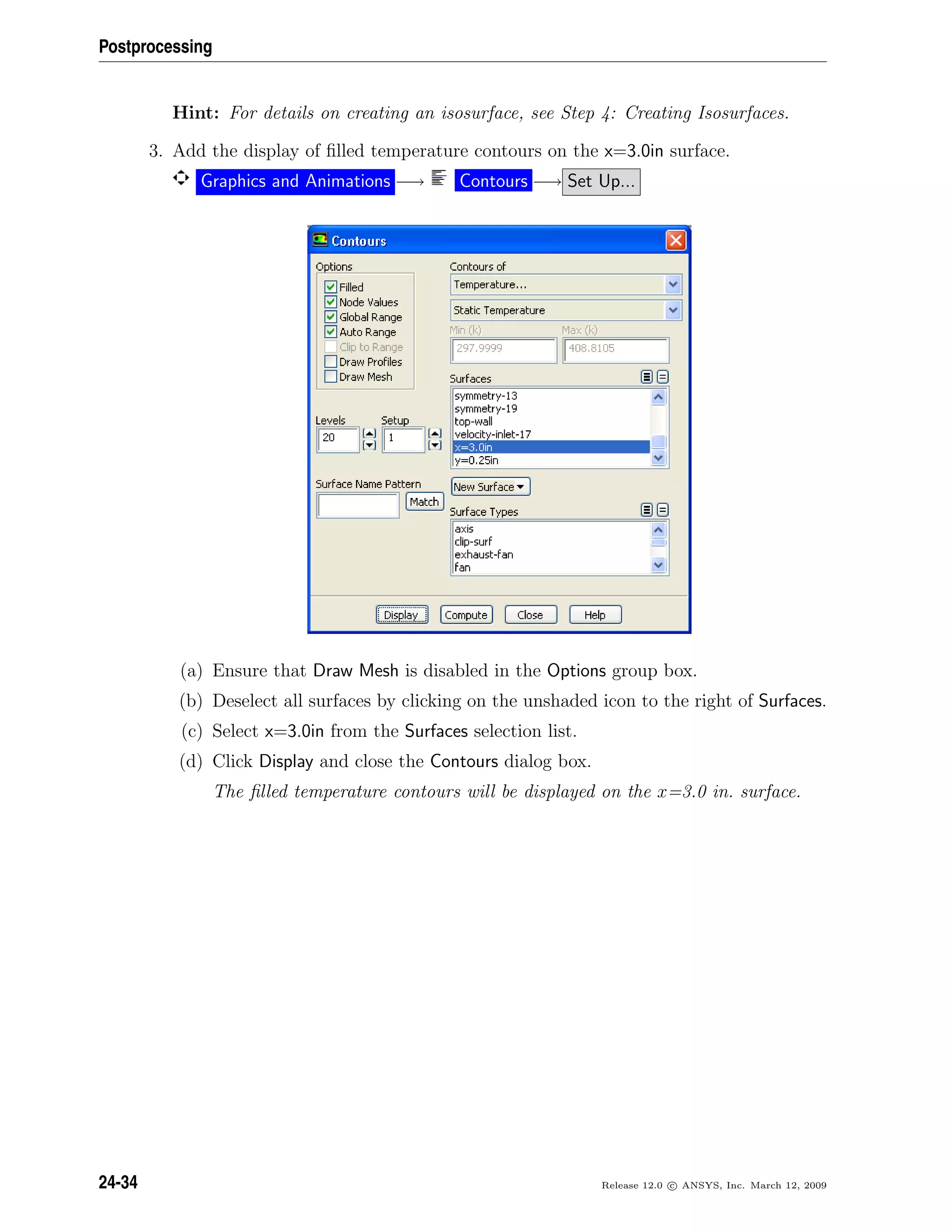 Postprocessing
Hint: For details on creating an isosurface, see Step 4: Creating Isosurfaces.
3. Add the display of ﬁlled temperature contours on the x=3.0in surface.
Graphics and Animations −→ Contours −→ Set Up...
(a) Ensure that Draw Mesh is disabled in the Options group box.
(b) Deselect all surfaces by clicking on the unshaded icon to the right of Surfaces.
(c) Select x=3.0in from the Surfaces selection list.
(d) Click Display and close the Contours dialog box.
The ﬁlled temperature contours will be displayed on the x=3.0 in. surface.
24-34 Release 12.0 c ANSYS, Inc. March 12, 2009
 