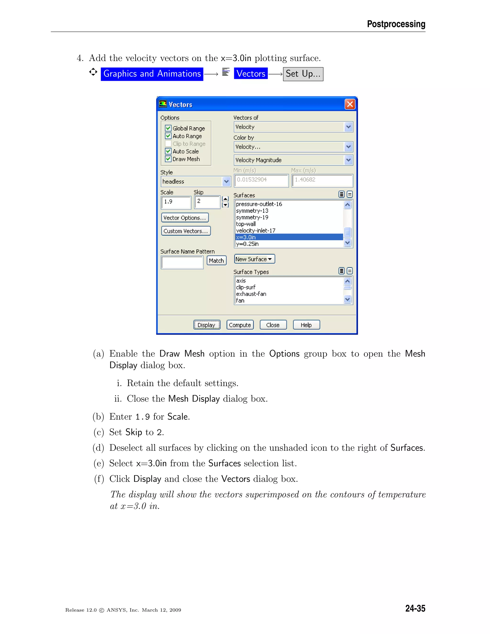 Postprocessing
4. Add the velocity vectors on the x=3.0in plotting surface.
Graphics and Animations −→ Vectors −→ Set Up...
(a) Enable the Draw Mesh option in the Options group box to open the Mesh
Display dialog box.
i. Retain the default settings.
ii. Close the Mesh Display dialog box.
(b) Enter 1.9 for Scale.
(c) Set Skip to 2.
(d) Deselect all surfaces by clicking on the unshaded icon to the right of Surfaces.
(e) Select x=3.0in from the Surfaces selection list.
(f) Click Display and close the Vectors dialog box.
The display will show the vectors superimposed on the contours of temperature
at x=3.0 in.
Release 12.0 c ANSYS, Inc. March 12, 2009 24-35
 