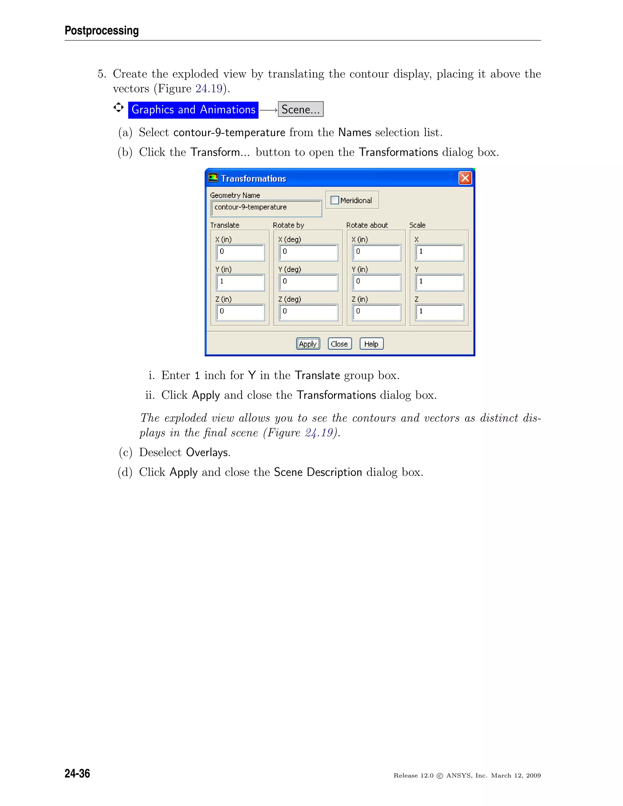 Postprocessing
5. Create the exploded view by translating the contour display, placing it above the
vectors (Figure 24.19).
Graphics and Animations −→ Scene...
(a) Select contour-9-temperature from the Names selection list.
(b) Click the Transform... button to open the Transformations dialog box.
i. Enter 1 inch for Y in the Translate group box.
ii. Click Apply and close the Transformations dialog box.
The exploded view allows you to see the contours and vectors as distinct dis-
plays in the ﬁnal scene (Figure 24.19).
(c) Deselect Overlays.
(d) Click Apply and close the Scene Description dialog box.
24-36 Release 12.0 c ANSYS, Inc. March 12, 2009
 