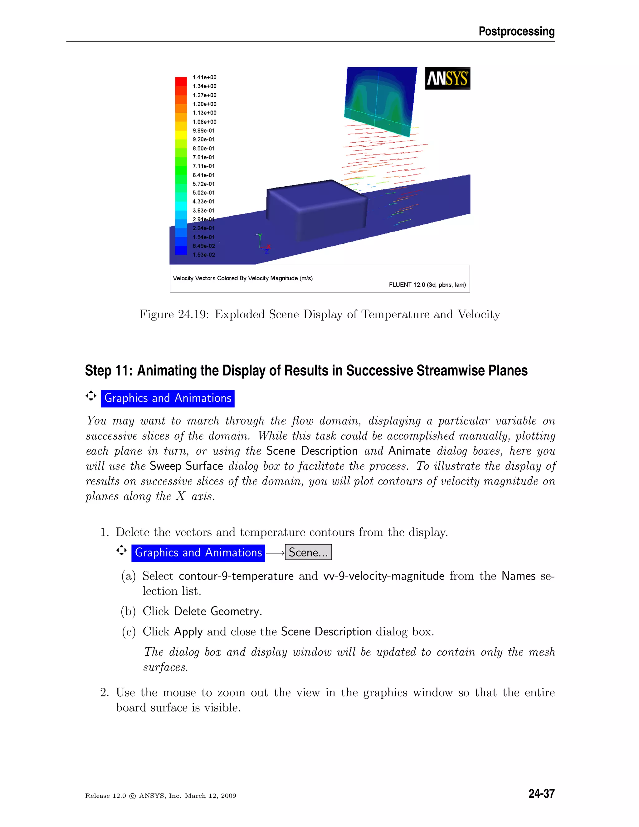 Postprocessing
Figure 24.19: Exploded Scene Display of Temperature and Velocity
Step 11: Animating the Display of Results in Successive Streamwise Planes
Graphics and Animations
You may want to march through the ﬂow domain, displaying a particular variable on
successive slices of the domain. While this task could be accomplished manually, plotting
each plane in turn, or using the Scene Description and Animate dialog boxes, here you
will use the Sweep Surface dialog box to facilitate the process. To illustrate the display of
results on successive slices of the domain, you will plot contours of velocity magnitude on
planes along the X axis.
1. Delete the vectors and temperature contours from the display.
Graphics and Animations −→ Scene...
(a) Select contour-9-temperature and vv-9-velocity-magnitude from the Names se-
lection list.
(b) Click Delete Geometry.
(c) Click Apply and close the Scene Description dialog box.
The dialog box and display window will be updated to contain only the mesh
surfaces.
2. Use the mouse to zoom out the view in the graphics window so that the entire
board surface is visible.
Release 12.0 c ANSYS, Inc. March 12, 2009 24-37
 