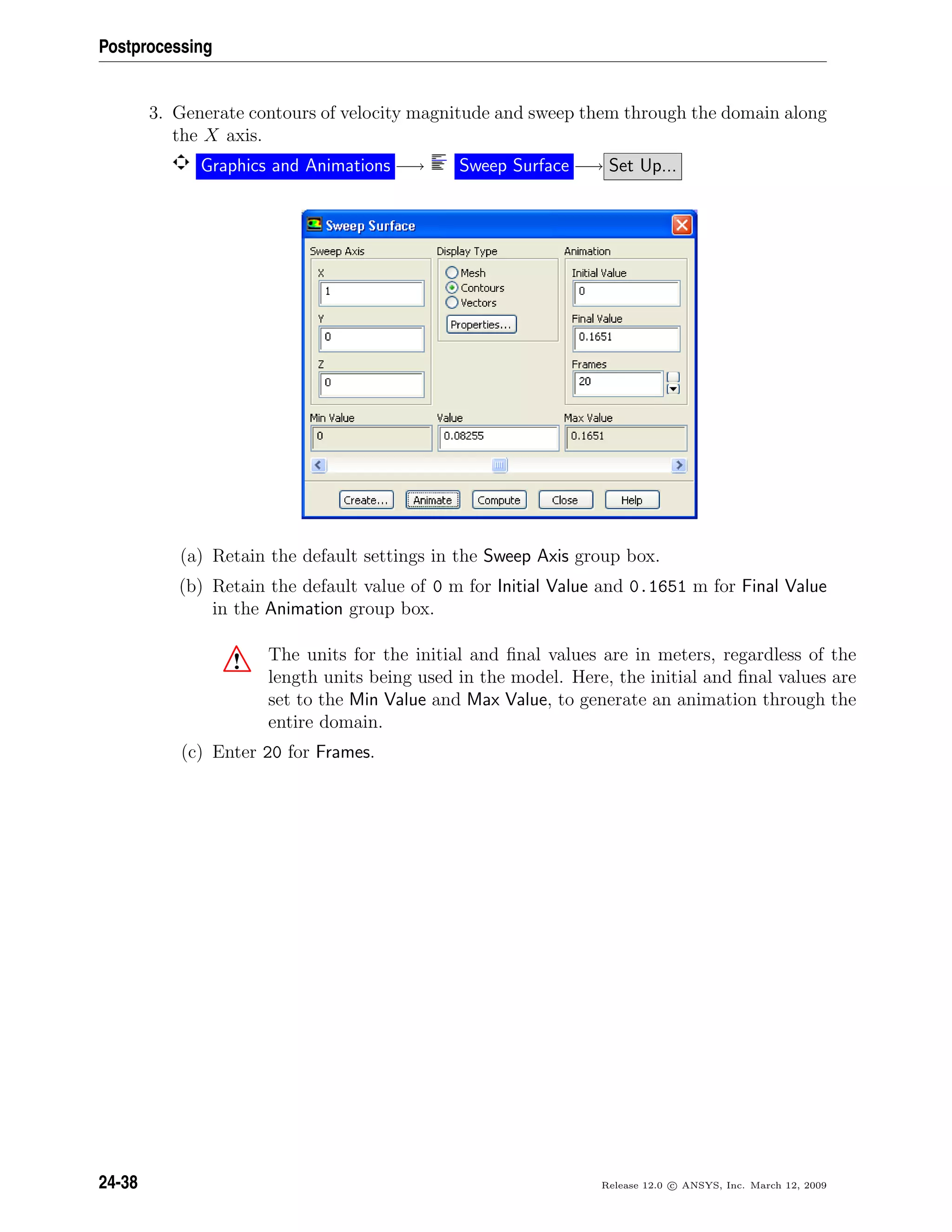 Postprocessing
3. Generate contours of velocity magnitude and sweep them through the domain along
the X axis.
Graphics and Animations −→ Sweep Surface −→ Set Up...
(a) Retain the default settings in the Sweep Axis group box.
(b) Retain the default value of 0 m for Initial Value and 0.1651 m for Final Value
in the Animation group box.
! The units for the initial and ﬁnal values are in meters, regardless of the
length units being used in the model. Here, the initial and ﬁnal values are
set to the Min Value and Max Value, to generate an animation through the
entire domain.
(c) Enter 20 for Frames.
24-38 Release 12.0 c ANSYS, Inc. March 12, 2009
 