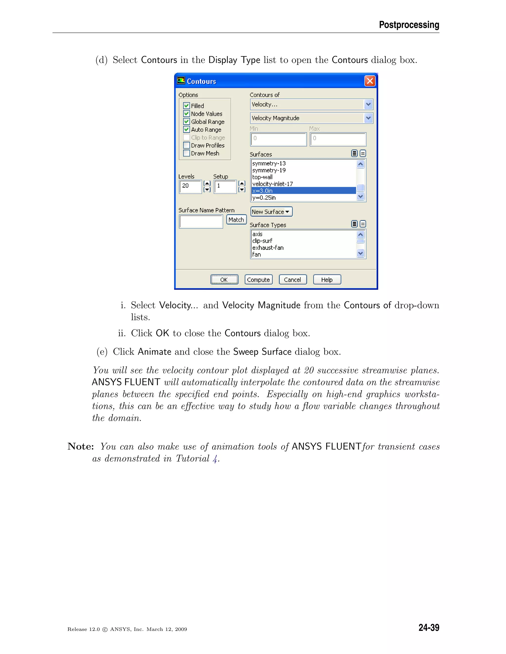 Postprocessing
(d) Select Contours in the Display Type list to open the Contours dialog box.
i. Select Velocity... and Velocity Magnitude from the Contours of drop-down
lists.
ii. Click OK to close the Contours dialog box.
(e) Click Animate and close the Sweep Surface dialog box.
You will see the velocity contour plot displayed at 20 successive streamwise planes.
ANSYS FLUENT will automatically interpolate the contoured data on the streamwise
planes between the speciﬁed end points. Especially on high-end graphics worksta-
tions, this can be an eﬀective way to study how a ﬂow variable changes throughout
the domain.
Note: You can also make use of animation tools of ANSYS FLUENTfor transient cases
as demonstrated in Tutorial 4.
Release 12.0 c ANSYS, Inc. March 12, 2009 24-39
 