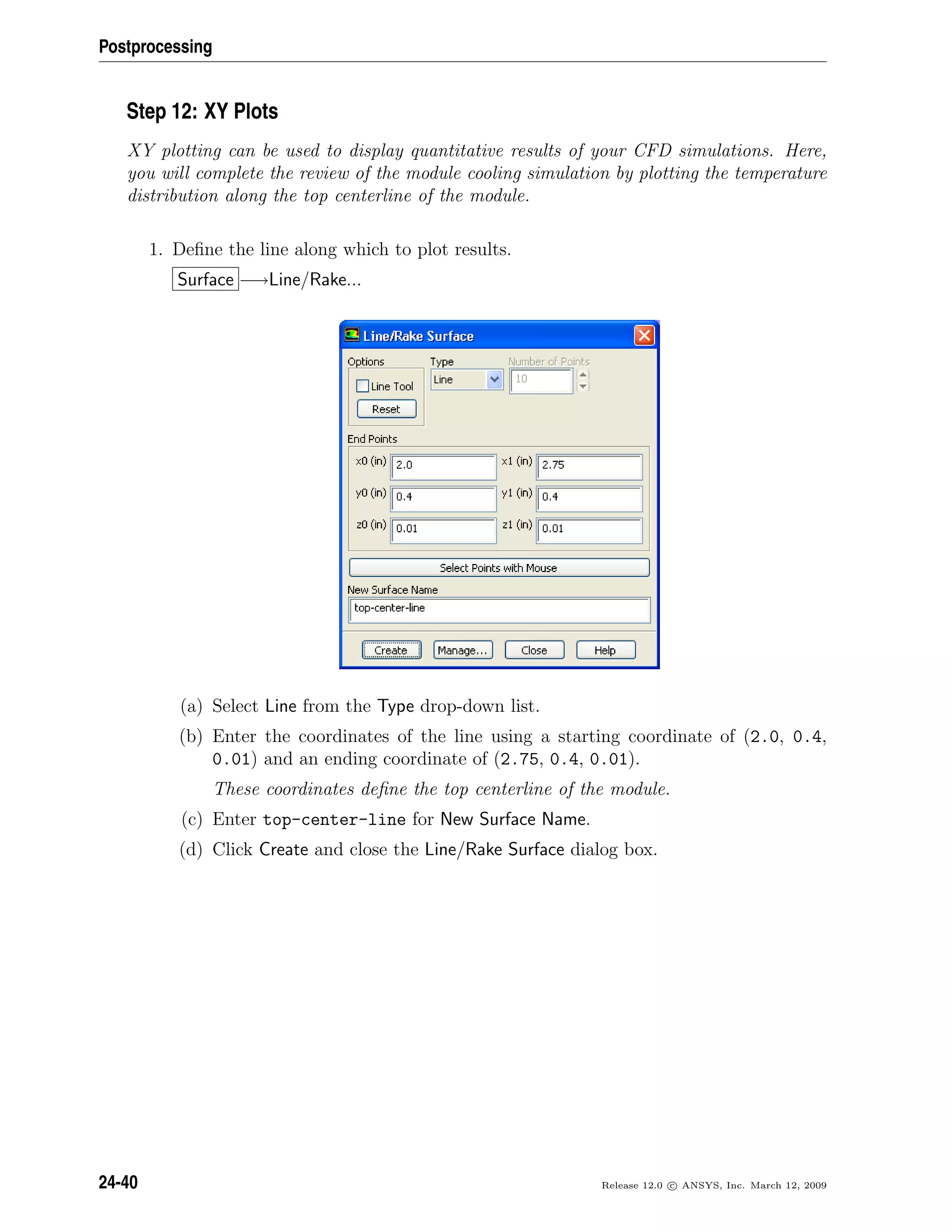Postprocessing
Step 12: XY Plots
XY plotting can be used to display quantitative results of your CFD simulations. Here,
you will complete the review of the module cooling simulation by plotting the temperature
distribution along the top centerline of the module.
1. Deﬁne the line along which to plot results.
Surface −→Line/Rake...
(a) Select Line from the Type drop-down list.
(b) Enter the coordinates of the line using a starting coordinate of (2.0, 0.4,
0.01) and an ending coordinate of (2.75, 0.4, 0.01).
These coordinates deﬁne the top centerline of the module.
(c) Enter top-center-line for New Surface Name.
(d) Click Create and close the Line/Rake Surface dialog box.
24-40 Release 12.0 c ANSYS, Inc. March 12, 2009
 