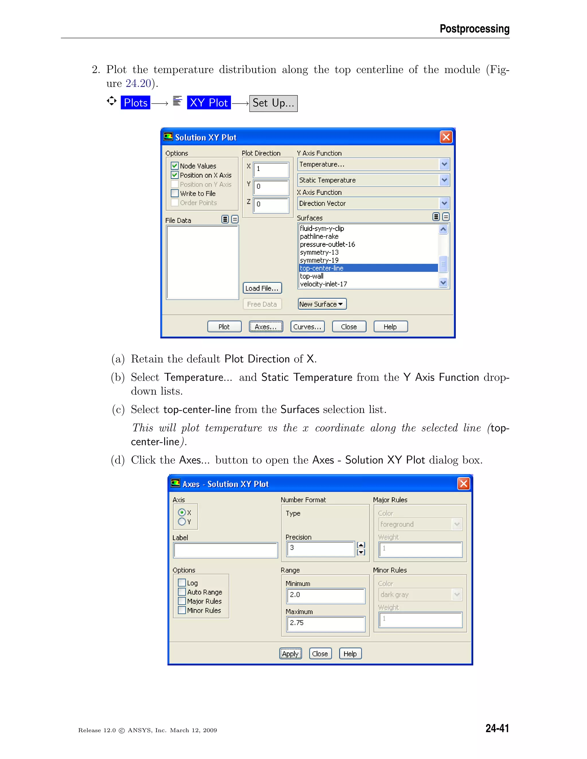Postprocessing
2. Plot the temperature distribution along the top centerline of the module (Fig-
ure 24.20).
Plots −→ XY Plot −→ Set Up...
(a) Retain the default Plot Direction of X.
(b) Select Temperature... and Static Temperature from the Y Axis Function drop-
down lists.
(c) Select top-center-line from the Surfaces selection list.
This will plot temperature vs the x coordinate along the selected line (top-
center-line).
(d) Click the Axes... button to open the Axes - Solution XY Plot dialog box.
Release 12.0 c ANSYS, Inc. March 12, 2009 24-41
 