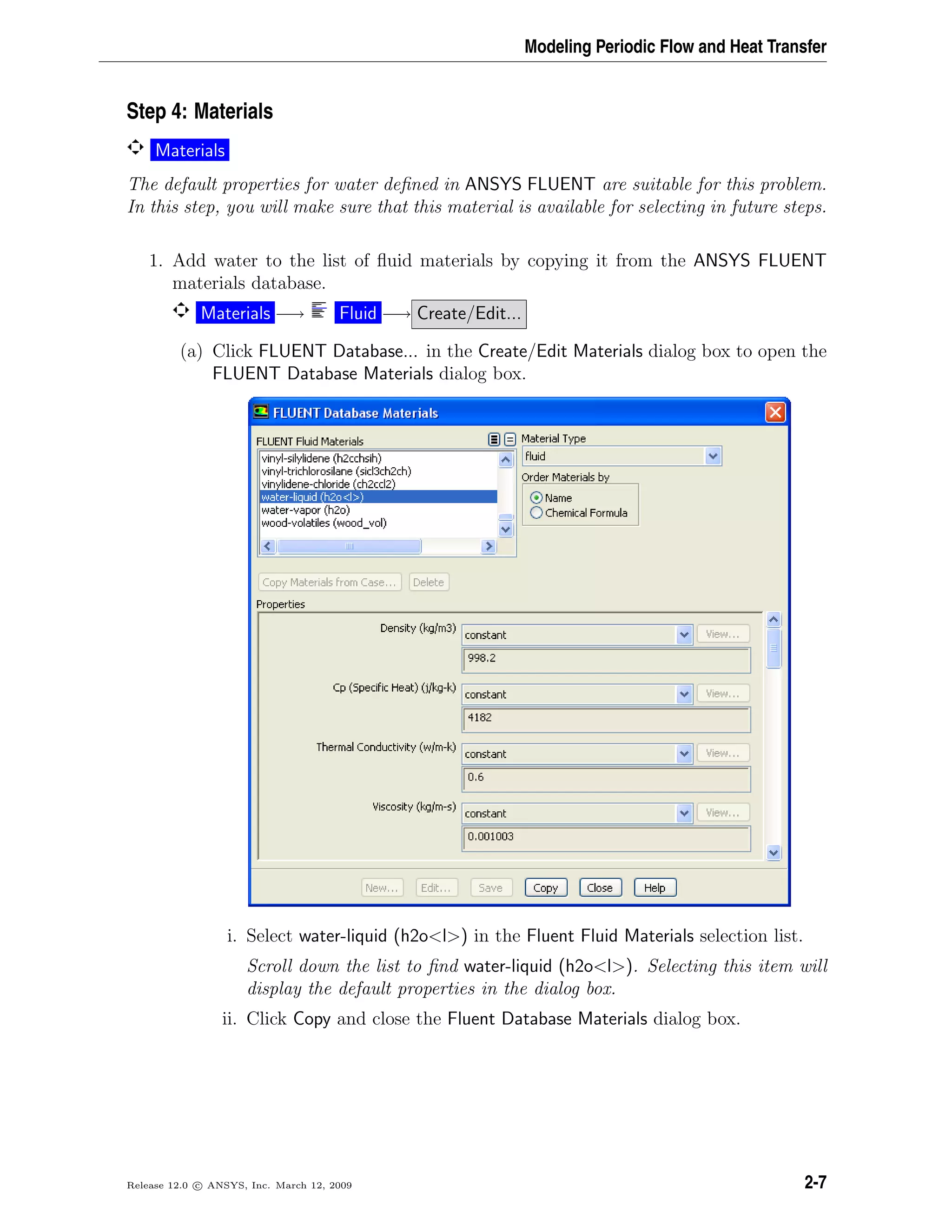 Modeling Periodic Flow and Heat Transfer
Step 4: Materials
Materials
The default properties for water deﬁned in ANSYS FLUENT are suitable for this problem.
In this step, you will make sure that this material is available for selecting in future steps.
1. Add water to the list of ﬂuid materials by copying it from the ANSYS FLUENT
materials database.
Materials −→ Fluid −→ Create/Edit...
(a) Click FLUENT Database... in the Create/Edit Materials dialog box to open the
FLUENT Database Materials dialog box.
i. Select water-liquid (h2o<l>) in the Fluent Fluid Materials selection list.
Scroll down the list to ﬁnd water-liquid (h2o<l>). Selecting this item will
display the default properties in the dialog box.
ii. Click Copy and close the Fluent Database Materials dialog box.
Release 12.0 c ANSYS, Inc. March 12, 2009 2-7
 