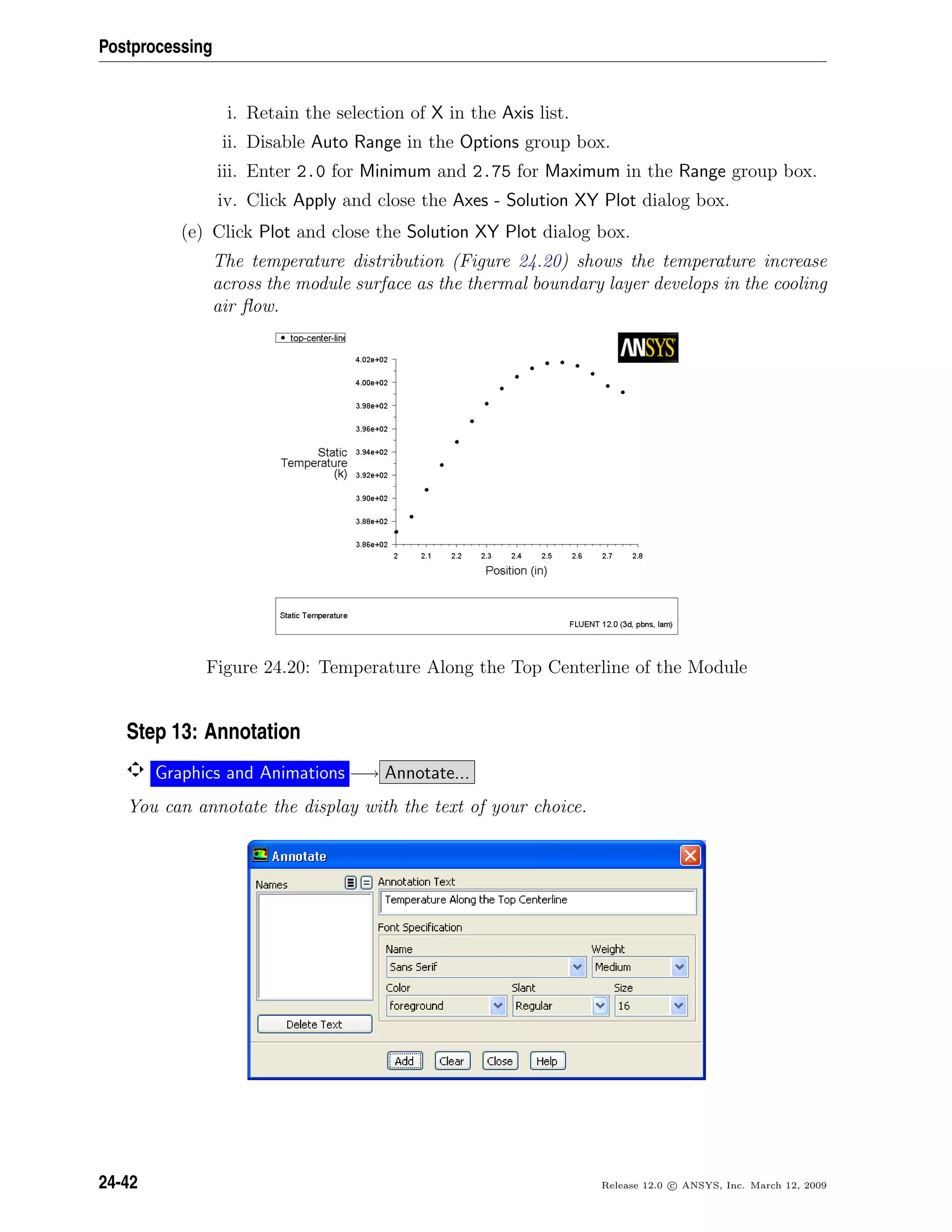 Postprocessing
i. Retain the selection of X in the Axis list.
ii. Disable Auto Range in the Options group box.
iii. Enter 2.0 for Minimum and 2.75 for Maximum in the Range group box.
iv. Click Apply and close the Axes - Solution XY Plot dialog box.
(e) Click Plot and close the Solution XY Plot dialog box.
The temperature distribution (Figure 24.20) shows the temperature increase
across the module surface as the thermal boundary layer develops in the cooling
air ﬂow.
Figure 24.20: Temperature Along the Top Centerline of the Module
Step 13: Annotation
Graphics and Animations −→ Annotate...
You can annotate the display with the text of your choice.
24-42 Release 12.0 c ANSYS, Inc. March 12, 2009
 