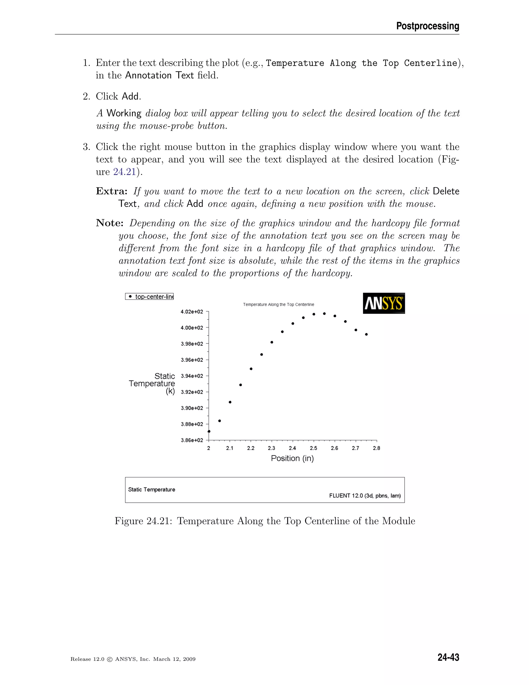 Postprocessing
1. Enter the text describing the plot (e.g., Temperature Along the Top Centerline),
in the Annotation Text ﬁeld.
2. Click Add.
A Working dialog box will appear telling you to select the desired location of the text
using the mouse-probe button.
3. Click the right mouse button in the graphics display window where you want the
text to appear, and you will see the text displayed at the desired location (Fig-
ure 24.21).
Extra: If you want to move the text to a new location on the screen, click Delete
Text, and click Add once again, deﬁning a new position with the mouse.
Note: Depending on the size of the graphics window and the hardcopy ﬁle format
you choose, the font size of the annotation text you see on the screen may be
diﬀerent from the font size in a hardcopy ﬁle of that graphics window. The
annotation text font size is absolute, while the rest of the items in the graphics
window are scaled to the proportions of the hardcopy.
Figure 24.21: Temperature Along the Top Centerline of the Module
Release 12.0 c ANSYS, Inc. March 12, 2009 24-43
 