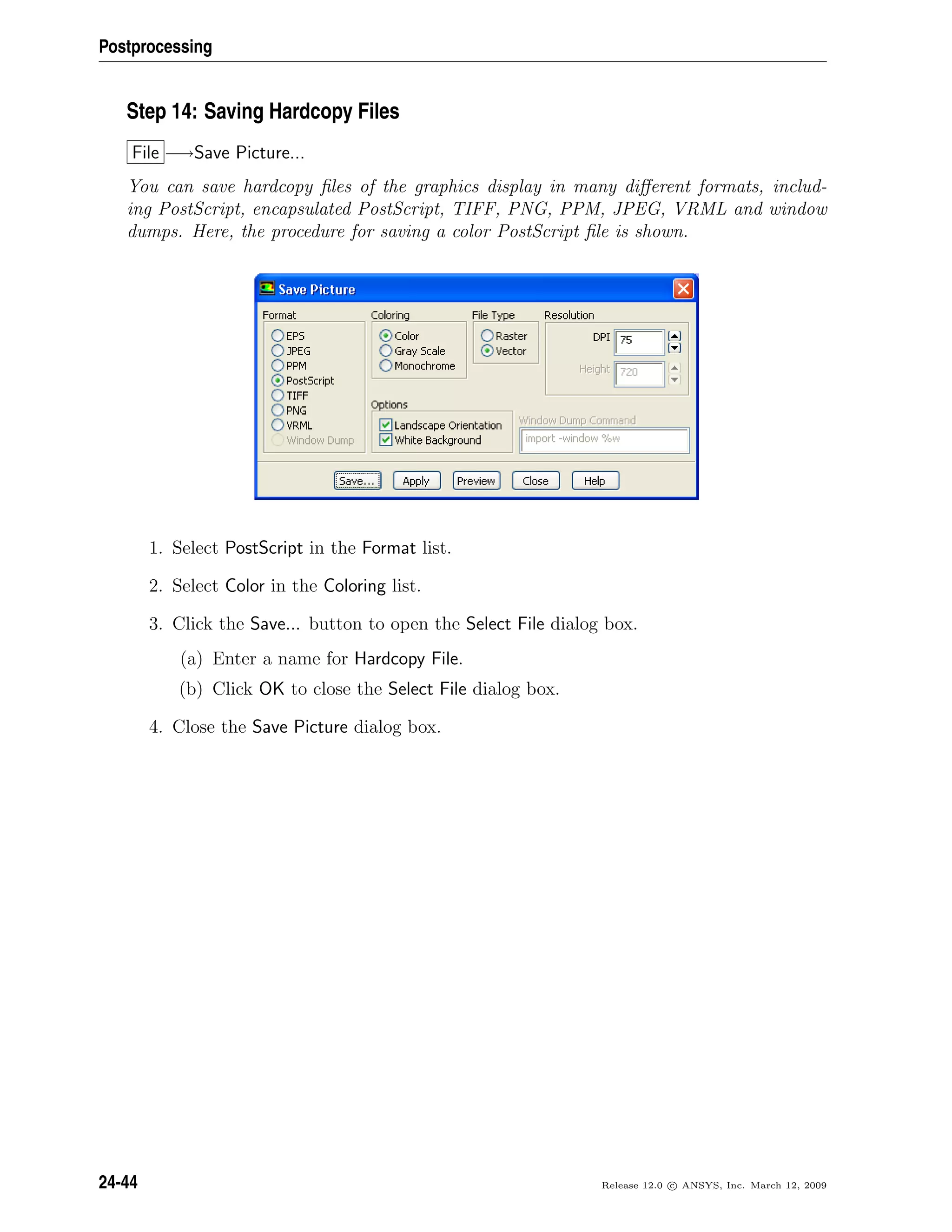 Postprocessing
Step 14: Saving Hardcopy Files
File −→Save Picture...
You can save hardcopy ﬁles of the graphics display in many diﬀerent formats, includ-
ing PostScript, encapsulated PostScript, TIFF, PNG, PPM, JPEG, VRML and window
dumps. Here, the procedure for saving a color PostScript ﬁle is shown.
1. Select PostScript in the Format list.
2. Select Color in the Coloring list.
3. Click the Save... button to open the Select File dialog box.
(a) Enter a name for Hardcopy File.
(b) Click OK to close the Select File dialog box.
4. Close the Save Picture dialog box.
24-44 Release 12.0 c ANSYS, Inc. March 12, 2009
 