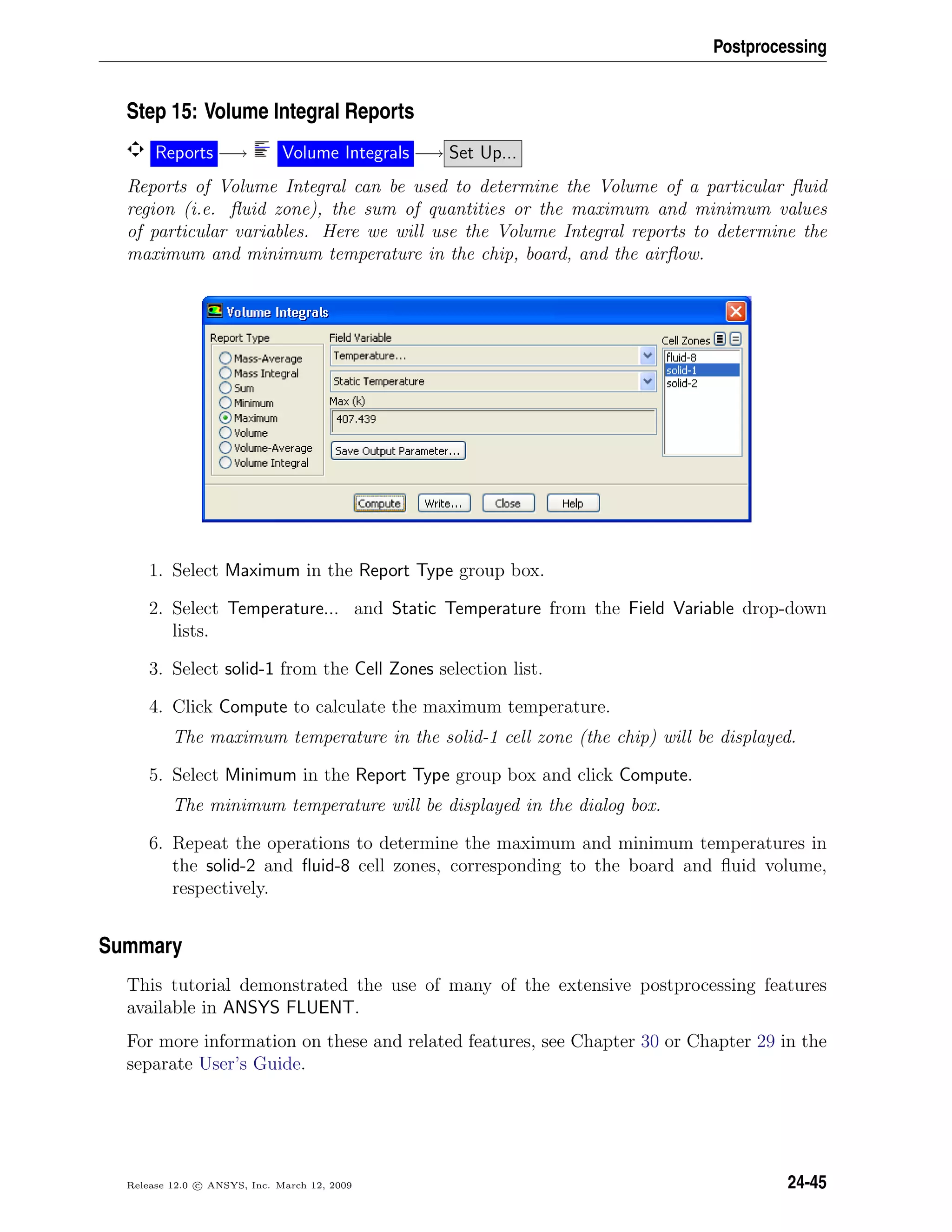 Postprocessing
Step 15: Volume Integral Reports
Reports −→ Volume Integrals −→ Set Up...
Reports of Volume Integral can be used to determine the Volume of a particular ﬂuid
region (i.e. ﬂuid zone), the sum of quantities or the maximum and minimum values
of particular variables. Here we will use the Volume Integral reports to determine the
maximum and minimum temperature in the chip, board, and the airﬂow.
1. Select Maximum in the Report Type group box.
2. Select Temperature... and Static Temperature from the Field Variable drop-down
lists.
3. Select solid-1 from the Cell Zones selection list.
4. Click Compute to calculate the maximum temperature.
The maximum temperature in the solid-1 cell zone (the chip) will be displayed.
5. Select Minimum in the Report Type group box and click Compute.
The minimum temperature will be displayed in the dialog box.
6. Repeat the operations to determine the maximum and minimum temperatures in
the solid-2 and ﬂuid-8 cell zones, corresponding to the board and ﬂuid volume,
respectively.
Summary
This tutorial demonstrated the use of many of the extensive postprocessing features
available in ANSYS FLUENT.
For more information on these and related features, see Chapter 30 or Chapter 29 in the
separate User’s Guide.
Release 12.0 c ANSYS, Inc. March 12, 2009 24-45
 