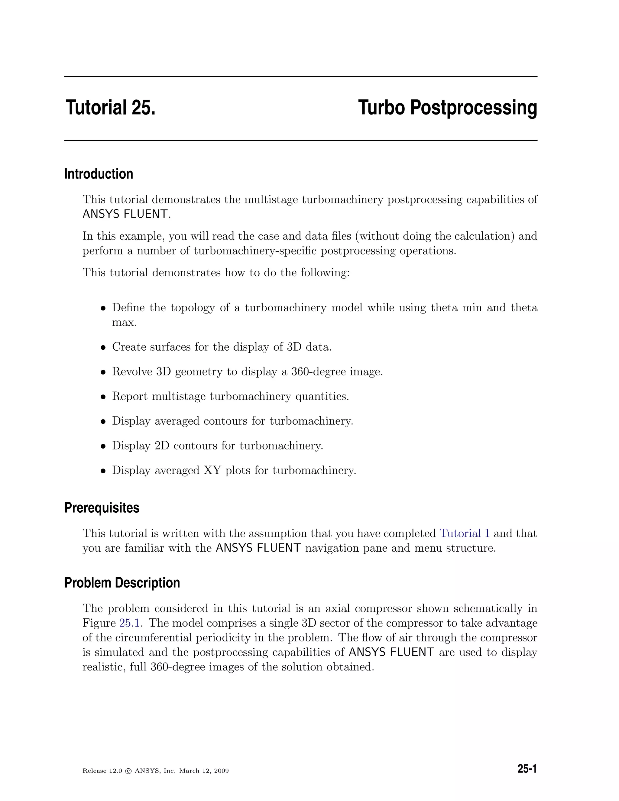 Tutorial 25. Turbo Postprocessing
Introduction
This tutorial demonstrates the multistage turbomachinery postprocessing capabilities of
ANSYS FLUENT.
In this example, you will read the case and data ﬁles (without doing the calculation) and
perform a number of turbomachinery-speciﬁc postprocessing operations.
This tutorial demonstrates how to do the following:
• Deﬁne the topology of a turbomachinery model while using theta min and theta
max.
• Create surfaces for the display of 3D data.
• Revolve 3D geometry to display a 360-degree image.
• Report multistage turbomachinery quantities.
• Display averaged contours for turbomachinery.
• Display 2D contours for turbomachinery.
• Display averaged XY plots for turbomachinery.
Prerequisites
This tutorial is written with the assumption that you have completed Tutorial 1 and that
you are familiar with the ANSYS FLUENT navigation pane and menu structure.
Problem Description
The problem considered in this tutorial is an axial compressor shown schematically in
Figure 25.1. The model comprises a single 3D sector of the compressor to take advantage
of the circumferential periodicity in the problem. The ﬂow of air through the compressor
is simulated and the postprocessing capabilities of ANSYS FLUENT are used to display
realistic, full 360-degree images of the solution obtained.
Release 12.0 c ANSYS, Inc. March 12, 2009 25-1
 