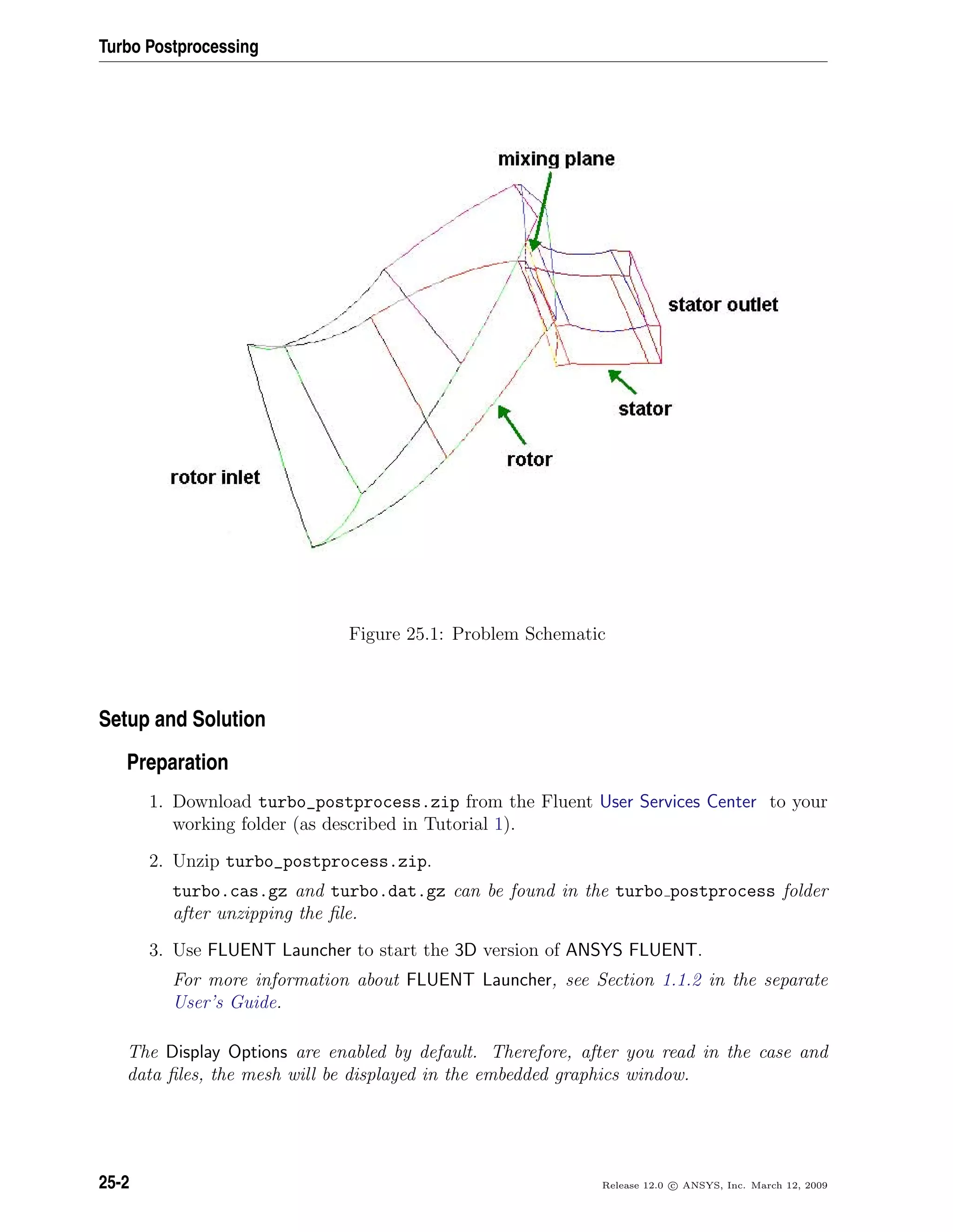 Turbo Postprocessing
Figure 25.1: Problem Schematic
Setup and Solution
Preparation
1. Download turbo_postprocess.zip from the Fluent User Services Center to your
working folder (as described in Tutorial 1).
2. Unzip turbo_postprocess.zip.
turbo.cas.gz and turbo.dat.gz can be found in the turbo postprocess folder
after unzipping the ﬁle.
3. Use FLUENT Launcher to start the 3D version of ANSYS FLUENT.
For more information about FLUENT Launcher, see Section 1.1.2 in the separate
User’s Guide.
The Display Options are enabled by default. Therefore, after you read in the case and
data ﬁles, the mesh will be displayed in the embedded graphics window.
25-2 Release 12.0 c ANSYS, Inc. March 12, 2009
 