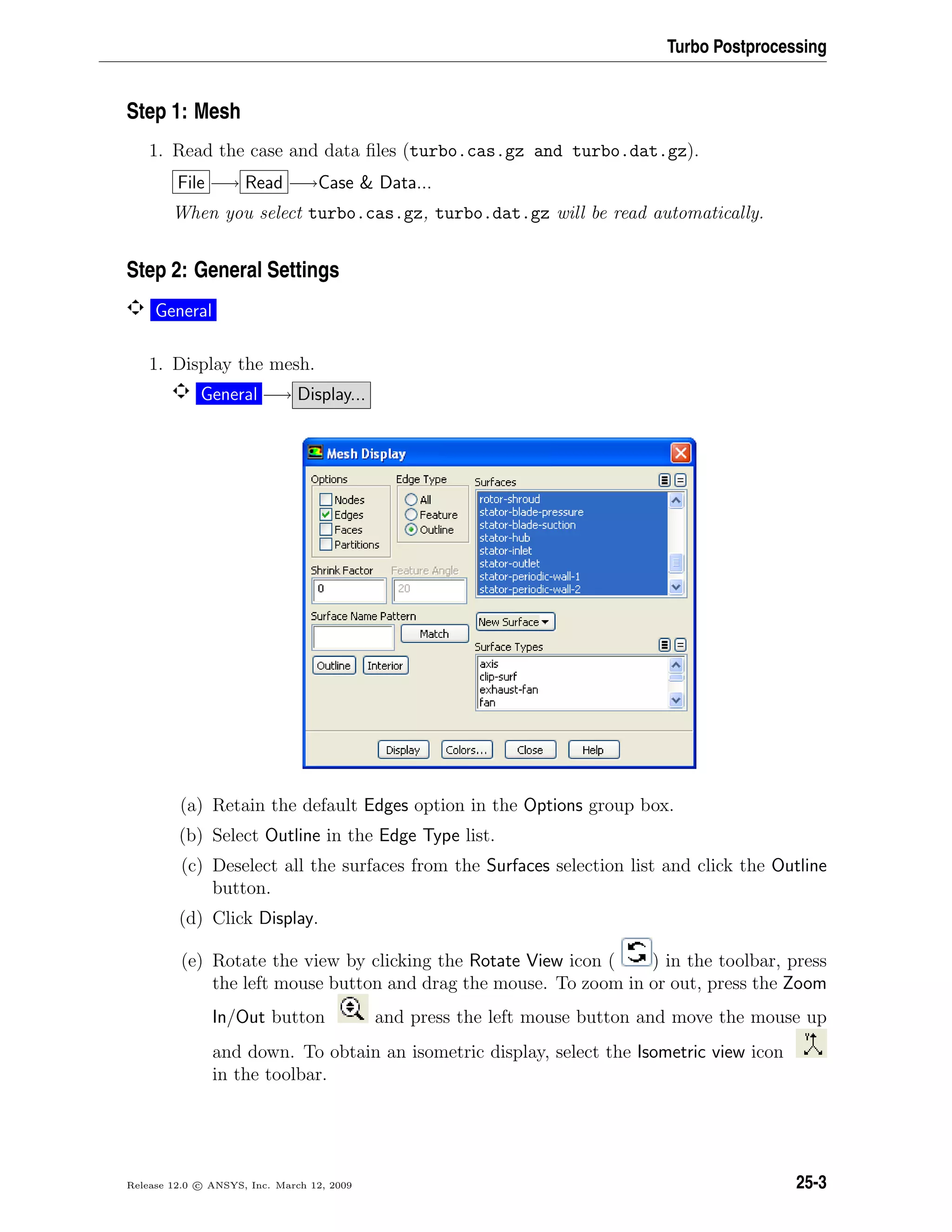Turbo Postprocessing
Step 1: Mesh
1. Read the case and data ﬁles (turbo.cas.gz and turbo.dat.gz).
File −→ Read −→Case  Data...
When you select turbo.cas.gz, turbo.dat.gz will be read automatically.
Step 2: General Settings
General
1. Display the mesh.
General −→ Display...
(a) Retain the default Edges option in the Options group box.
(b) Select Outline in the Edge Type list.
(c) Deselect all the surfaces from the Surfaces selection list and click the Outline
button.
(d) Click Display.
(e) Rotate the view by clicking the Rotate View icon ( ) in the toolbar, press
the left mouse button and drag the mouse. To zoom in or out, press the Zoom
In/Out button and press the left mouse button and move the mouse up
and down. To obtain an isometric display, select the Isometric view icon
in the toolbar.
Release 12.0 c ANSYS, Inc. March 12, 2009 25-3
 