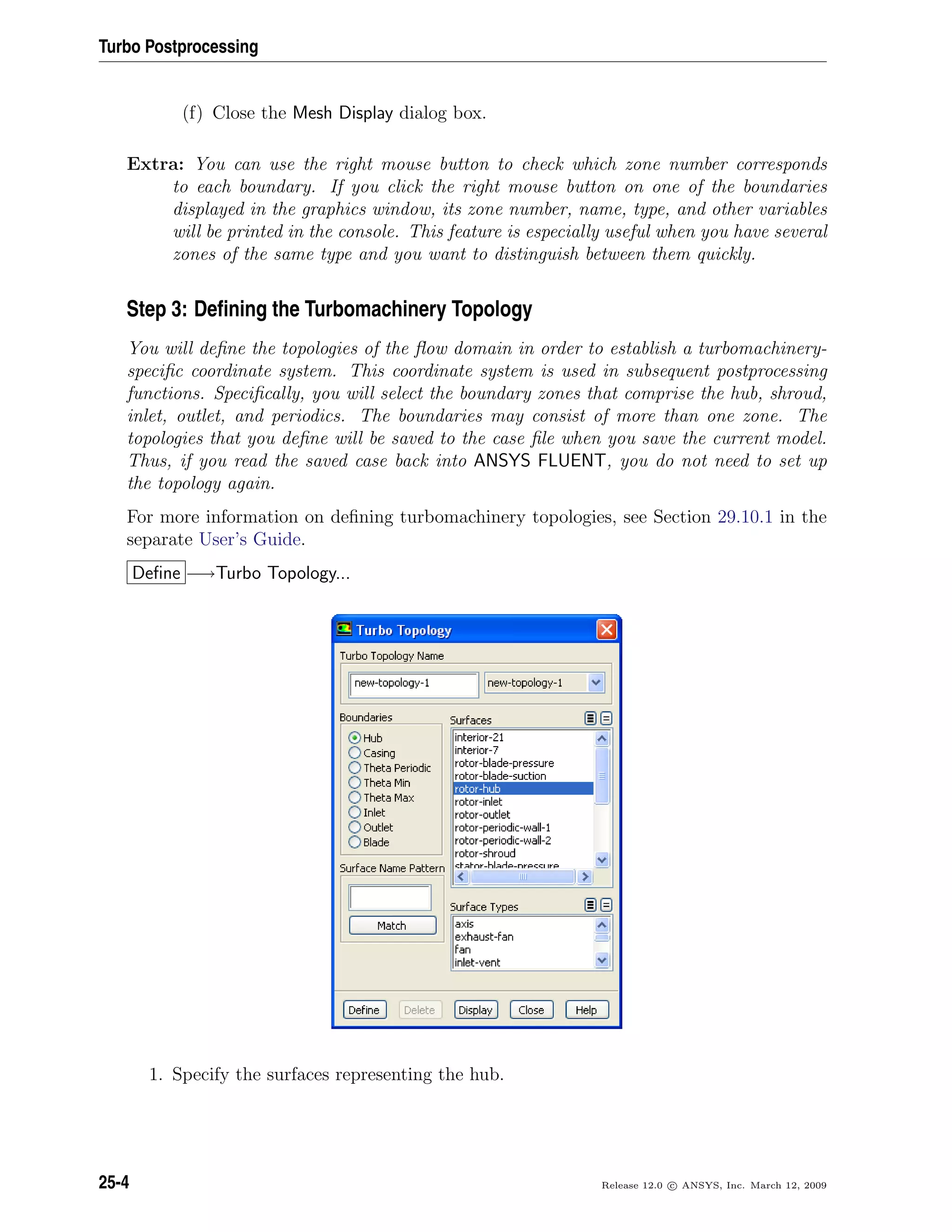 Turbo Postprocessing
(f) Close the Mesh Display dialog box.
Extra: You can use the right mouse button to check which zone number corresponds
to each boundary. If you click the right mouse button on one of the boundaries
displayed in the graphics window, its zone number, name, type, and other variables
will be printed in the console. This feature is especially useful when you have several
zones of the same type and you want to distinguish between them quickly.
Step 3: Deﬁning the Turbomachinery Topology
You will deﬁne the topologies of the ﬂow domain in order to establish a turbomachinery-
speciﬁc coordinate system. This coordinate system is used in subsequent postprocessing
functions. Speciﬁcally, you will select the boundary zones that comprise the hub, shroud,
inlet, outlet, and periodics. The boundaries may consist of more than one zone. The
topologies that you deﬁne will be saved to the case ﬁle when you save the current model.
Thus, if you read the saved case back into ANSYS FLUENT, you do not need to set up
the topology again.
For more information on deﬁning turbomachinery topologies, see Section 29.10.1 in the
separate User’s Guide.
Deﬁne −→Turbo Topology...
1. Specify the surfaces representing the hub.
25-4 Release 12.0 c ANSYS, Inc. March 12, 2009
 